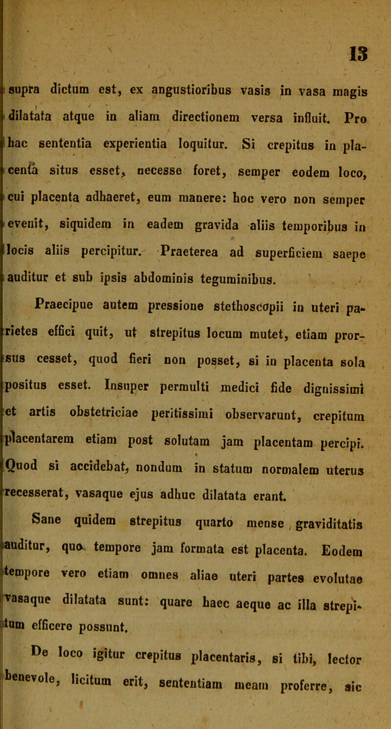 supra dictum est, ex angustioribus vasis in vasa magis dilatata atque iu aliam directionem versa influit. Pro ihac sententia experientia loquitur. Si crepitus in pla- centa situs esset, necesse foret, semper eodem loco, cui placenta adhaeret, eum manere: hoc vero non seinper evenit, siquidem in eadem gravida aliis temporibus in locis aliis percipitur. Praeterea ad superficiem saepe auditur et sub ipsis abdominis teguminibus. Praecipue autem pressione stethoscopii in uteri pa- rietes effici quit, ut strepitus locum mutet, etiam pror- sus cesset, quod fieri non posset, si in placenta sola positus esset. Insuper permulti medici fide dignissimi et artis obstetriciae peritissimi observarunt, crepitum placentarem etiam post solutam jam placentam percipi. » Quod si accidebat, nondum in statum normalem uterus recesserat, vasaque ejus adhuc dilatata erant. Sane quidem strepitus quarto mense, graviditatis auditur, quo. tempore jam formata est placenta. Eodem tempore vero etiam omnes aliae uteri partes evolutae vasaque dilatata sunt: quare haec aeque ac illa strepi- tum efficere possunt. De loco igitur crepitus placentaris, si tibi, lector benevole, licitum erit, sententiam meam proferre, sic