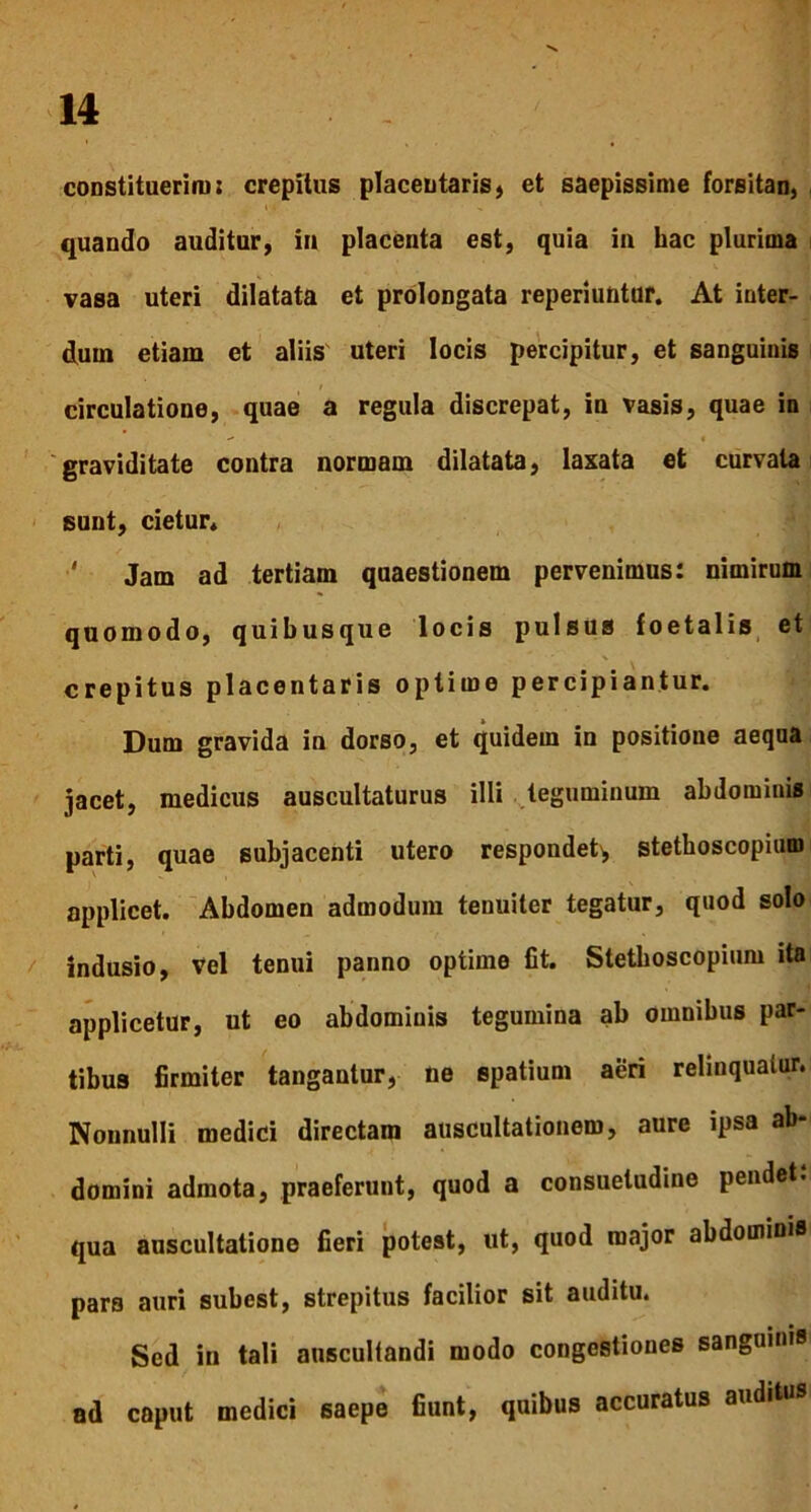 constituerim; crepitus placentaris, et saepissime forsitan, quando auditur, in placenta est, quia in hac plurima vasa uteri dilatata et prolongata reperiuntur. At inter- dum etiam et aliis uteri locis percipitur, et sanguinis circulatione, quae a regula discrepat, in vasis, quae in graviditate contra normam dilatata, laxata et curvata sunt, cietur. Jam ad tertiam quaestionem pervenimus: nimirum quomodo, quibusque locis pulsus foetalis et crepitus placentaris optime percipiantur. Dum gravida in dorso, et quidem in positione aequa jacet, medicus auscultaturus illi teguminum abdominis parti, quae subjacenti utero respondet^ stetlioscopium applicet. Abdomen admodum tenuiter tegatur, quod solo indusio, vel tenui panno optime fit. Stetlioscopium ita applicetur, ut eo abdominis tegumina ab omnibus par- tibus firmiter tangantur, ne spatium aeri relinquatur. Nonnulli medici directam auscultationem, aure ipsa ab* domini admota, praeferunt, quod a consuetudine pendet: qua auscultatione fieri potest, ut, quod major abdominis pars auri subest, strepitus facilior sit auditu. Sed in tali auscultandi modo congestiones sanguinis ad caput medici saepe fiunt, quibus accuratus auditi