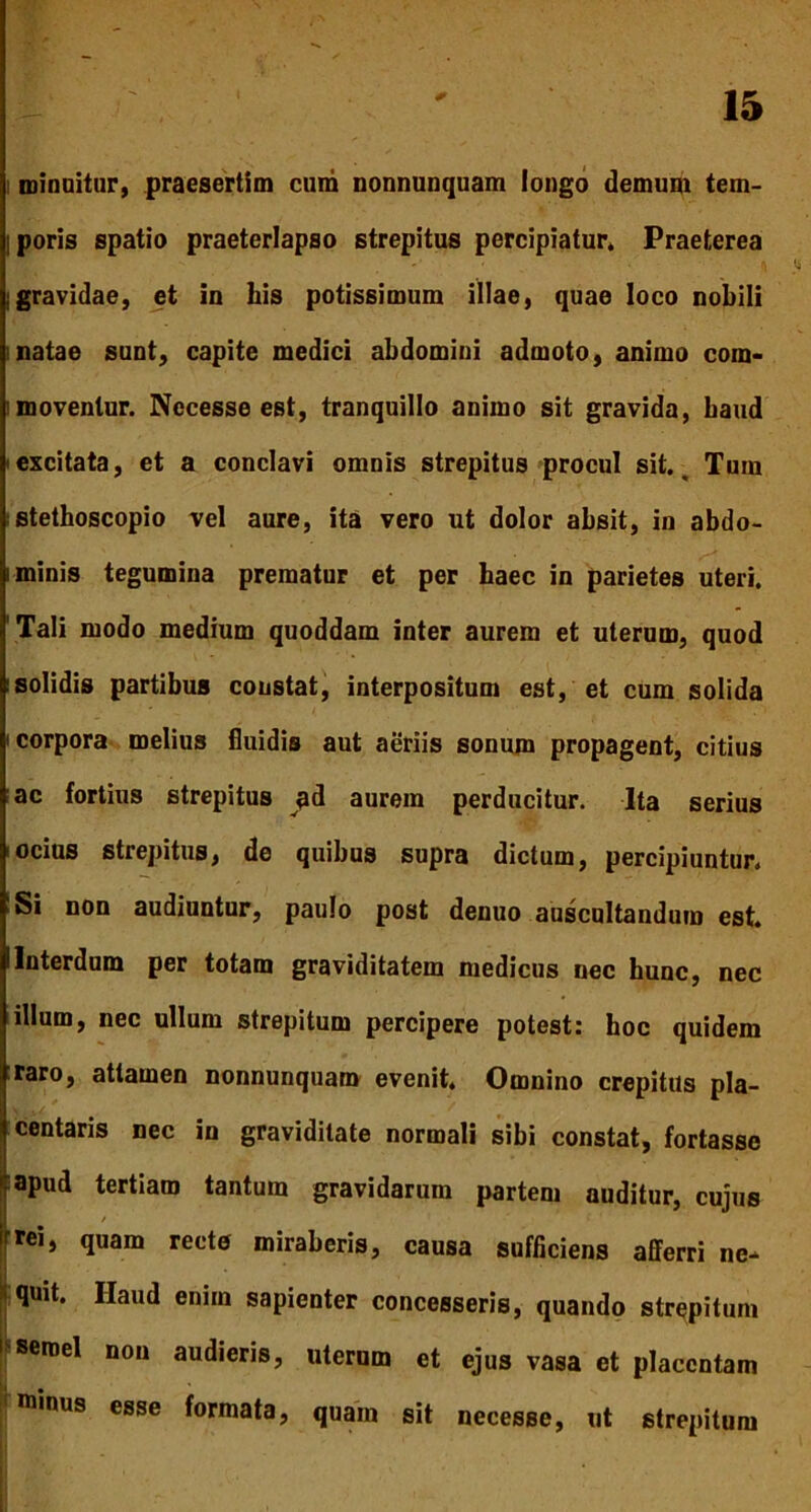 minuitur, praesertim cum nonnunquam longo demum tem- ! poris spatio praeterlapso strepitus percipiatur» Praeterea Igravidae, et in his potissimum illae, quae loco nobili i natae sunt, capite medici abdomini admoto, animo com- moventur. Necesse est, tranquillo animo sit gravida, haud excitata, et a conclavi omnis strepitus procul sit.. Tum stethoscopio vel aure, ita vero ut dolor absit, in abdo- i minis tegumina prematur et per haec in parietes uteri. 'Tali modo medium quoddam inter aurem et uterum, quod ! solidis partibus constat, interpositum est, et cum solida i corpora melius fluidis aut aeriis sonum propagent, citius ac fortius strepitus ad aurem perducitur. Ita serius i ocius strepitus, de quibus supra dictum, percipiuntur. Si non audiuntur, paulo post denuo auscultandum est. i Interdum per totam graviditatem medicus nec hunc, nec illum, nec ullum strepitum percipere potest: hoc quidem raro, attamen nonnunquam evenit. Omnino crepitus pla- centaris nec in graviditate normali sibi constat, fortasse apud tertiam tantum gravidarum partem auditur, cujus irrei, quam recte miraberis, causa sufficiens afferri ne- * quit. Haud enim sapienter concesseris, quando strepitum 1 semel non audieris, uterum et ejus vasa et placentam 1 minus esse formata, quam sit necesse, ut strepitum