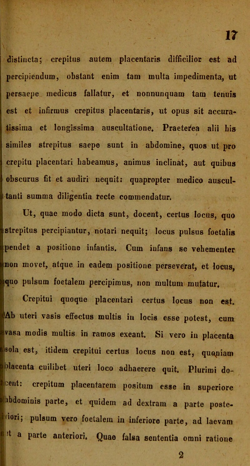 distincta; crepitus autem placentaris difficilior est ad percipiendum, obstant enim tam multa impedimenta, ut persaepe medicus fallatur, et nonnunquam tam tenuis est et infirmus crepitus placentaris, ut opus sit accura- tissima et longissima auscultatione. Praeterea alii bis similes strepitus saepe sunt in abdomine, quos ut pro crepitu placentari babeamus, animus inclinat, aut quibus obscurus fit et audiri nequit; quapropter medico auscul- tanti summa diligentia recte commendatur. Ut, quae modo dicta sunt, docent, certus locus, quo strepitus percipiantur, notari nequit; locus pulsus foetalis pendet a positione infantis. Cum infans se vehementer non movet, atque in eadem positione perseverat, et locus, iquo pulsum foetalem percipimus, non multum mutatur. Crepitui quoque placentari certus locus non est. Ab uteri vasis effectus multis in locis esse potest, cum vasa modis multis in ramos exeant. Si vero in placenta sola est, itidem crepitui certus locus non est, quopiam blacenta cuilibet uteri loco adhaerere quit. Plurimi do- -ent: crepitum placentarem positum esse in superiore * te, et quidem ad dextram a parte poste» •ori; pulsum vero foetalem in inferiore parte, ad laevam t a parte anteriori. Quae falsa sententia omni ratione 2