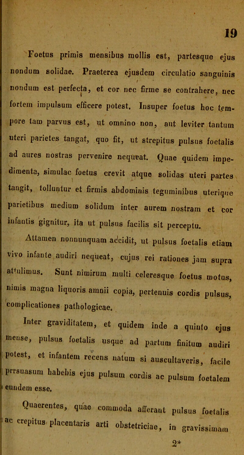 Foetus primis mensibus mollis est, partesque ejus nondum solidae. Praeterea ejusdem circulatio sanguinis nondum est perfecta, et cor nec firme se contrahere, nec fortem impulsum efficere potest. Insuper foetus hoc tem- pore tam parvus est, ut omnino non, aut leviter tantum uteri parietes tangat, quo fit, ut strepitus pulsus foetalis ad aures nostras pervenire nequeat. Quae quidem impe- dimenta, simulae foetus crevit atque solidas uteri partes tangit, tolluntur et firmis abdominis teguminibus uterique parietibus medium solidum inter aurem nostram et cor infantis gignitur, ita ut pulsus facilis sit perceptu. Attamen nonnunquam adeidit, ut pulsus foetalis etiam vivo infante audiri nequeat, cujus rei rationes jam supra attulimus. Sunt nimirum multi celeresque foetus motus, nimis magna liquoris amnii copia, pertenuis cordis pulsus, complicationes pathologicae. Inter graviditatem, et quidem inde a quinto ejus mense, pulsus foetalis usque ad partum finitum audiri potest, et infantem recens natum si auscultaveris, facile prrsuasum babebis ejus pulsum cotdis ac puIsun, eundem esse. Quaerentes, quae commoda afferant pulsus foetalis ne crepitus placeutaris arti obstetriciae, i„ gravissiu.au, 2*