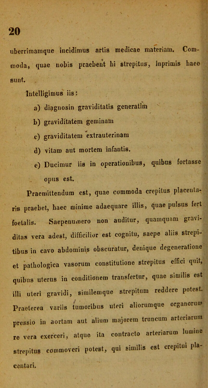 ■. i uberrimamque incidimus artis medicae materiam. Com- moda, quae nobis praebent hi strepitus, inprimis liaeo sunt. Intelligimus iis: a) diagnosin graviditatis generatiin * \ b) graviditatem geminam .V c) graviditatem extrauterinam d) vitam aut mortem infantis. e) Ducimur iis in operationibus, quibus fortasse opus est. Praemittendum est, quae commoda crepitus placenta- ris praebet, haec minime adaequare illis, quae pulsus fert foetalis. Saepenumero non auditur, quamquam gra\i- ditas vera adest, difficilior est cognitu, saepe aliis strepi- tibus in cavo abdominis obscuratur, denique degeneratione et pathologica vasorum constitutione strepitus effici quit, quibus uterus in conditionem transfertur, quae similis est illi uteri gravidi, similemque strepitum reddere potest. Praeterea variis tumoribus uteri aliorumque organorum pressio in aortam aut alium majorem truncum arteriarum re vera exerceri, atque ita contracto arteriarum lumine strepitus commoveri poteBt, qui similis est crepitui pla- centari.