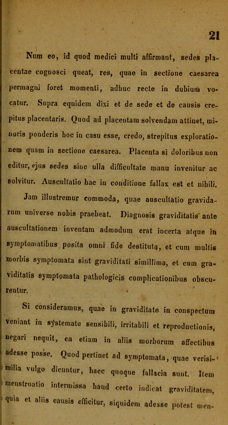 Num eo, id quod medici multi affirmant, sedes pla- centae cognosci queat, res, quae in sectione caesarea permagni foret momenti, adhuc recte in dubium vo- catur, Supra equidem dixi et de sede et de causis cre- pitus placentaris. Quod ad placentam solvendam attiuet, mi- noris ponderis hoc in casu esse, credo, strepitus exploratio- nem quam in sectione caesarea. Placenta si doloribus non editur, ejus sedes sine ulla difficultate manu invenitur ac solvitur. Auscultatio hac in couditione fallax est et nihili. Jam illustremur commoda, quae auscultatio gravida- rum universe nobis praebeat. Diagnosis graviditatis' ante auscultationem inventam admodum erat incerta atque in symptomatibus posita omni fide destituta, et cum multis morbis symptomata sint graviditati simillima, et cum gra- viditatis symptomata pathologicis complicationibus obscu- rentur, » > i, \ Si consideramus, quae in graviditate in conspectum veniant in systemate sensibili, irritabili et reproductionis, negari nequit, ea etiam in aliis morborum affectibus adesse posse. Quod pertinet ad symptomata, quae verisi-• milia vulgo dicuntur, baee quoque fallacia sunt. Item menstruatio intermissa haud cerlo indicat graviditatem, inia et aliis causis efficitur, siquidem adesse potest men-