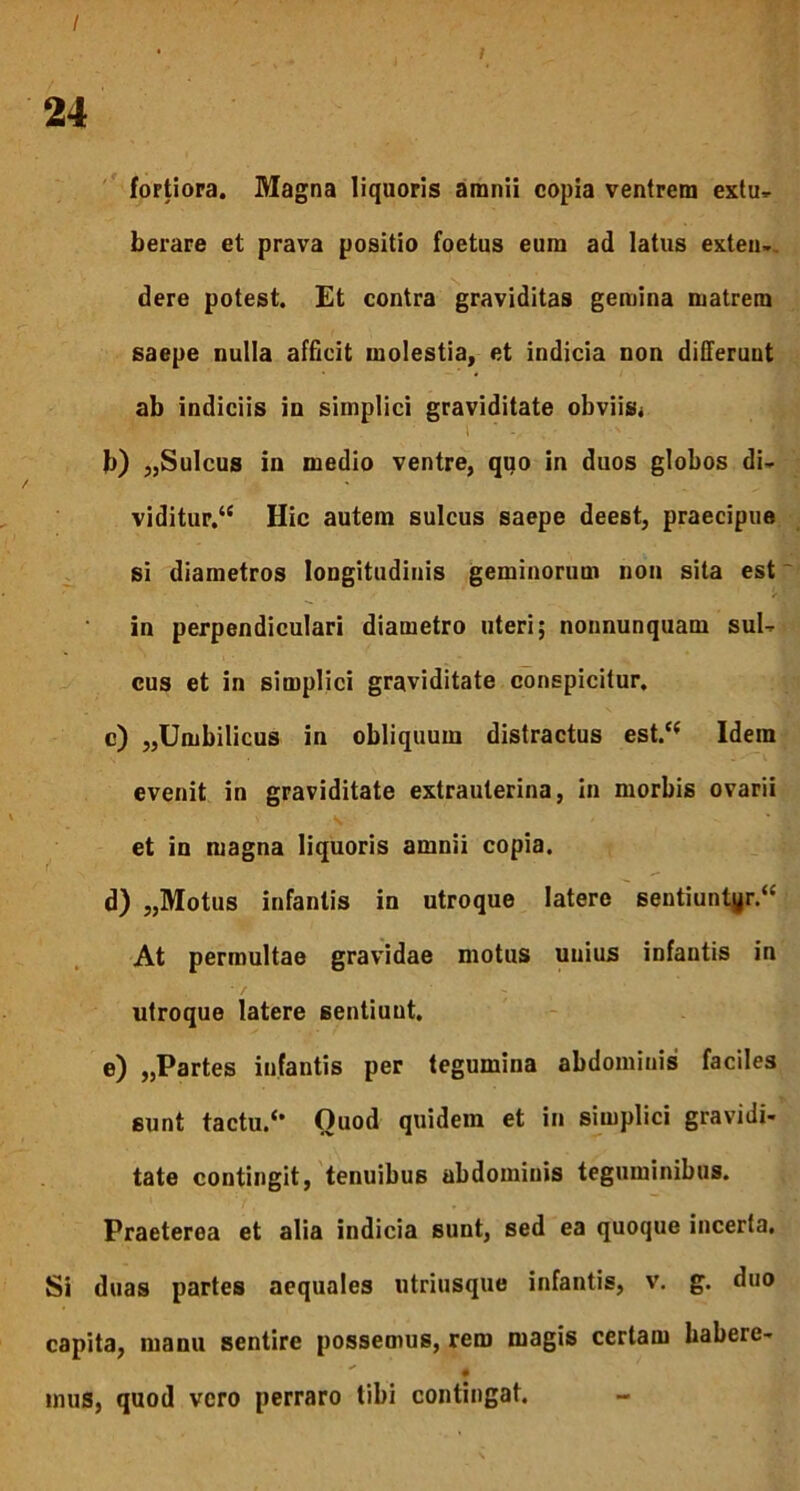 I fortiora. Magna liquoris amnii copia ventrem extu- berare et prava positio foetus eum ad latus exten-. dere potest. Et contra graviditas gemina matrem saepe nulla afficit molestia, et indicia non differunt ab indiciis in simplici graviditate obviis^ i ' . b) „Sulcus in medio ventre, quo in duos globos di- viditur/* Hic autem sulcus saepe deest, praecipue si diametros longitudinis geminorum non sita est in perpendiculari diametro uteri; nonnunquam sul- cus et in simplici graviditate conspicitur, c) „Umbilicus in obliquum distractus est/* Idem evenit in graviditate extrauterina, in morbis ovarii et in magna liquoris amnii copia. d) „Motus infantis in utroque latere sentiuntyr/* At permultae gravidae motus unius infantis in utroque latere sentiuut. e) ,,Partes infantis per tegumina abdominis faciles sunt tactu/* Quod quidem et in simplici gravidi- tate contingit, tenuibus abdominis teguminibus. Praeterea et alia indicia sunt, sed ea quoque incerta. Si duas partes aequales utriusque infantis, v. g. duo capita, manu sentire possemus, rem magis certam habere- # mus, quod vero perraro tibi contingat.