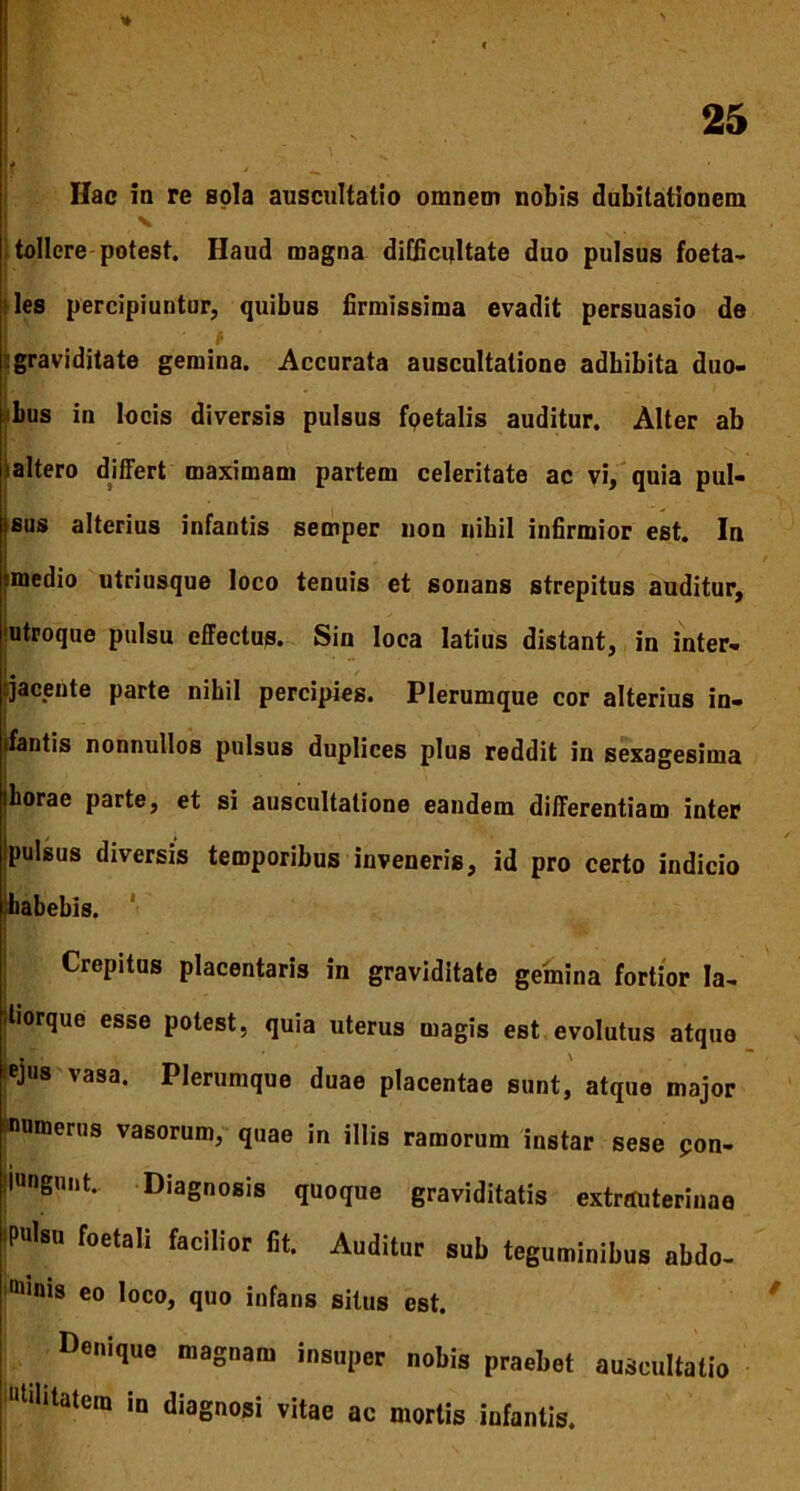 L , Hac in re sola auscultatio omnem nobis dubitationem i tollere potest. Haud magna difficultate duo pulsus foeta- <les percipiuntur, quibus firmissima evadit persuasio de graviditate gemina. Accurata auscultatione adbibita duo- bus in locis diversis pulsus fpetalis auditur. Alter ab altero differt maximam partem celeritate ac vi, quia pul- sus alterius infantis semper non nihil infirmior est. In *medio utriusque loco tenuis et sonans strepitus auditur, 'utroque pulsu effectus. Sin loca latius distant, in inter- jacente parte nihil percipies. Plerumque cor alterius in- ifantis nonnullos pulsus duplices plus reddit in sexagesima iborae parte, et si auscultatione eandem differentiam inter Ipulsus diversis temporibus inveneris, id pro certo indicio habebis. Crepitus placentaris in graviditate gemina fortior Ia- diorque esse potest, quia uterus magis est evolutus atque ejus vasa. Plerumque duae placentae sunt, atque major numerus vasorum, quae in illis ramorum instar sese pon- 'iungunt. Diagnosis quoque graviditatis extrauterinae Nsn foetali facilior Iit. Auditur sub teguminibus nbdo- “unis eo loco, quo infans situs est. Denique magnam insuper nobis praebet auscultatio Mhtatem in diagnosi vitae ac mortis infantis.