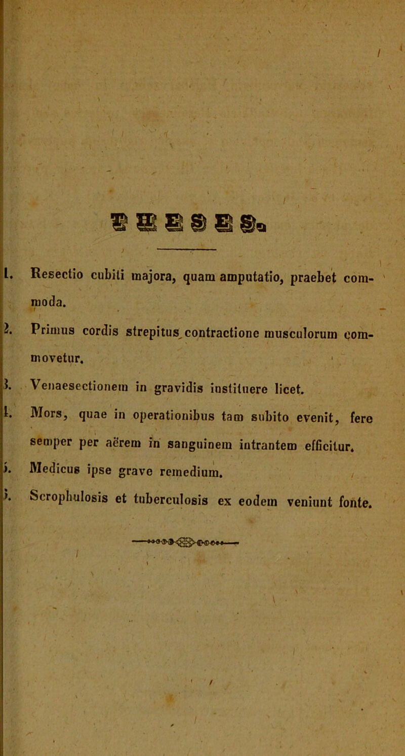 1 I V’;/f * Resectio cubili majora, quam amputatio, praebet com- moda. I Primus cordis strepitus, contractione musculorum com- movetur. Venaesectionem in gravidis instituere licet. Mors, quae in operationibus tam subito evenit, fere semper per aerem in sanguinem intrantem efficitur. Medicus ipse grave remedium. Scropliulosis et tuberculosis ex eodem veniunt fonte. ' / I