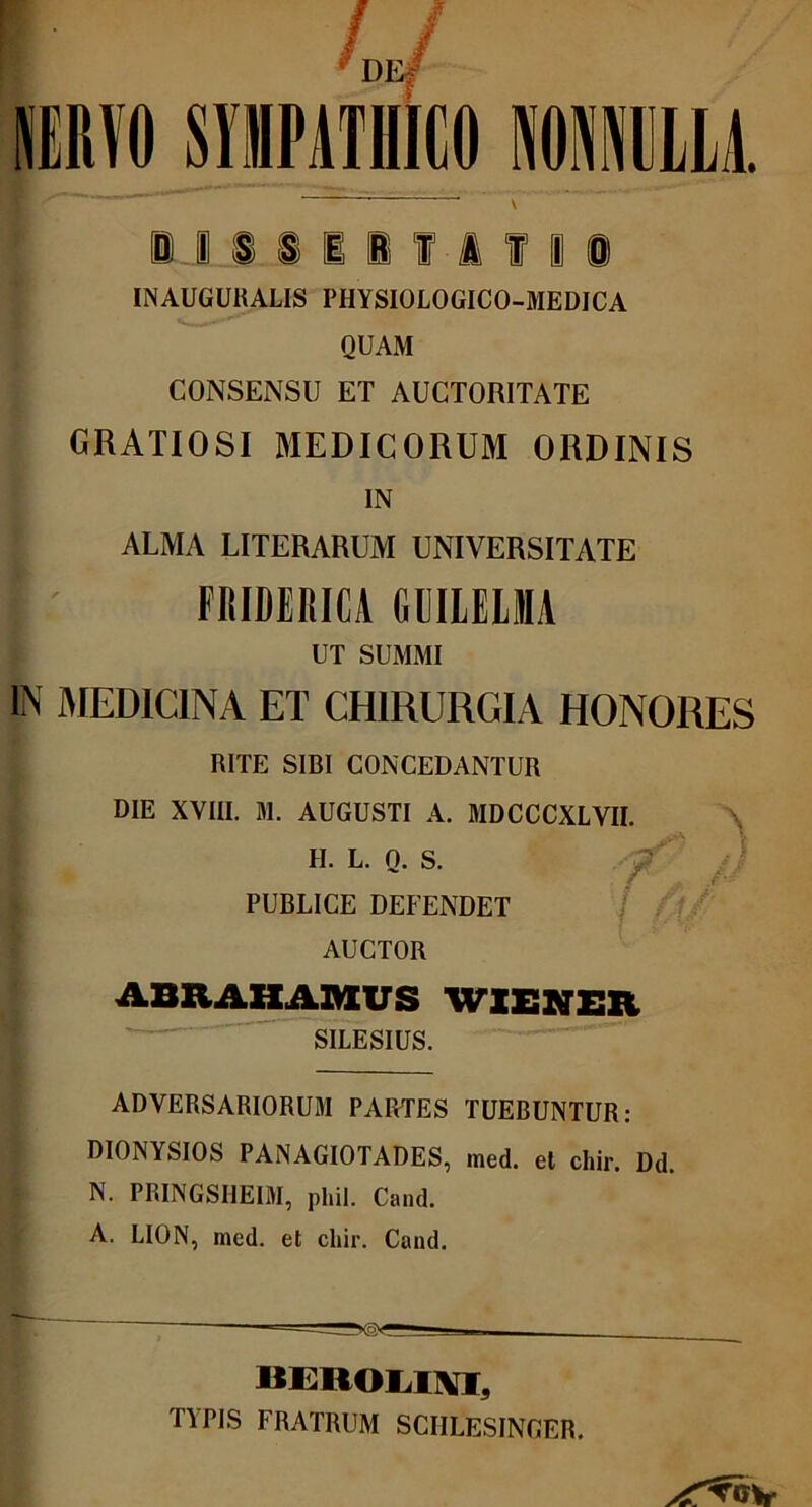 de/ NERVO S1MPATHIC011I1LM. U. iiiifitii INAUGURALIS PHYSIOLOGICO-MEDICA QUAM CONSENSU ET AUCTORITATE GRATIOSI MEDICORUM ORDINIS IN ALMA LITERARUM UNIVERSITATE FRIDERICA GUILELM UT SUMMI IN MEDICINA ET CHIRURGIA HONORES RITE SIBI CONCEDANTUR DIE XVIII. M. AUGUSTI A. MDCCCXLVII. H. L. Q. S. PUBLICE DEFENDET AUCTOR ABRAHAMVS WIENER SILESIUS. ADVERSARIORUM PARTES TUEBUNTUR: DIONYSIOS PANAGIOTADES, med. et chir. Dd. N. PRINGSHE1M, phil. Cand. A. LION, med. et cliir. Cand. — ' BEROLIIW, TYPIS FRATRUM SCIILESINGER.