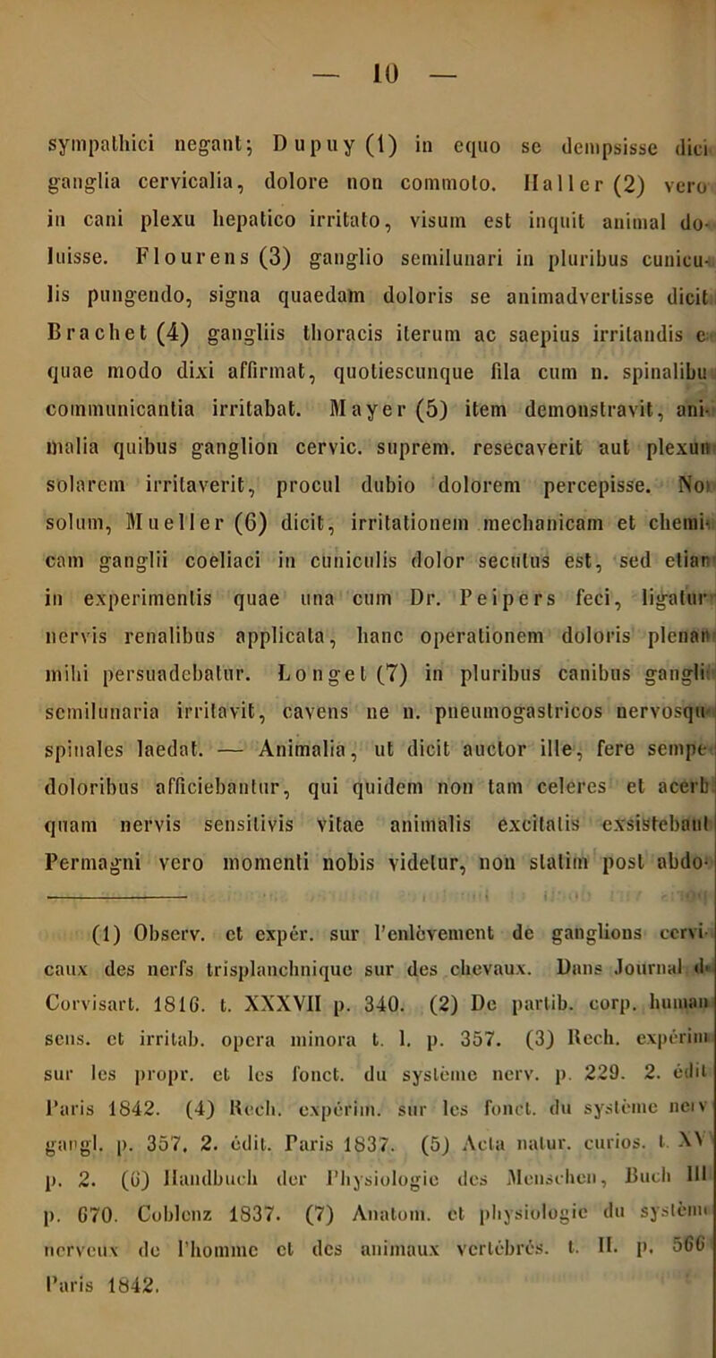 sympathici negant; Dupuy(t) in equo se dempsisse dici ganglia cervicalia, dolore non commolo. Hali er (2) vero iu cani plexu hepatico irritato, visum est inquit animal do- luisse. Flourens (3) ganglio semilunari in pluribus cunicu- lis pungendo, signa quaedam doloris se animadvertisse dicit Brachet (4) gangliis thoracis iterum ac saepius irritandis e quae modo dixi affirmat, quoliescunque fila cum n. spinalibu communicantia irritabat. Mayer(5) item demonstravit, ani- malia quibus ganglion cervic. suprem. resecaverit aut plexun solarem irritaverit, procul dubio dolorem percepisse. Noi solum, Mueller (6) dicit, irritationem mechanicam et cliemi- cam ganglii coeliaci in cuniculis dolor secutus est, sed etiar in experimentis quae una cum Dr. Peipers feci, ligatur nervis renalibus applicata, hanc operationem doloris plena» milii persuadebatur. Longe 1(7) in pluribus canibus gangli- semilunaria irritavit, cavens ne n. pneumogastricos nervosqu spinales laedat. — Animalia, ut dicit auctor ille, fere sempe doloribus afficiebantur, qui quidem non tam celeres et acerb quam nervis sensitivis vitae animalis excitalis exsistebant Permagni vero momenti nobis videtur, non slatim post abdo- (1) Observ. ct exper. sur 1’enlcvenicnt de ganglious cervi caux des nerfs trisplanchnique sur des cbevaux. Dans Journal <f Corvisart. 1816. t. XXXVII p. 340. (2) De parlib. corp. huinan sens. et irritab. opera minora t. 1. p. 357. (3) Rcch. experim sur les propr. et les 1'onct. du sysleme nerv. p. 229. 2. edit Paris 1842. (4) Rech. experim. sur les fonct. du systeine nerv gangl. p. 357, 2. edit. Taris 1837. (5J Acta natur, curios. I X\ p. 2. (6) JIandbuch der Physiologie des Menschen, Bucli HI p. G70. Coldenz 1837. (7) Anatoni, et physiologie du systenu nerveux de 1’homme cl des animaux vertebres. t. II. p. 566 Paris 1842.