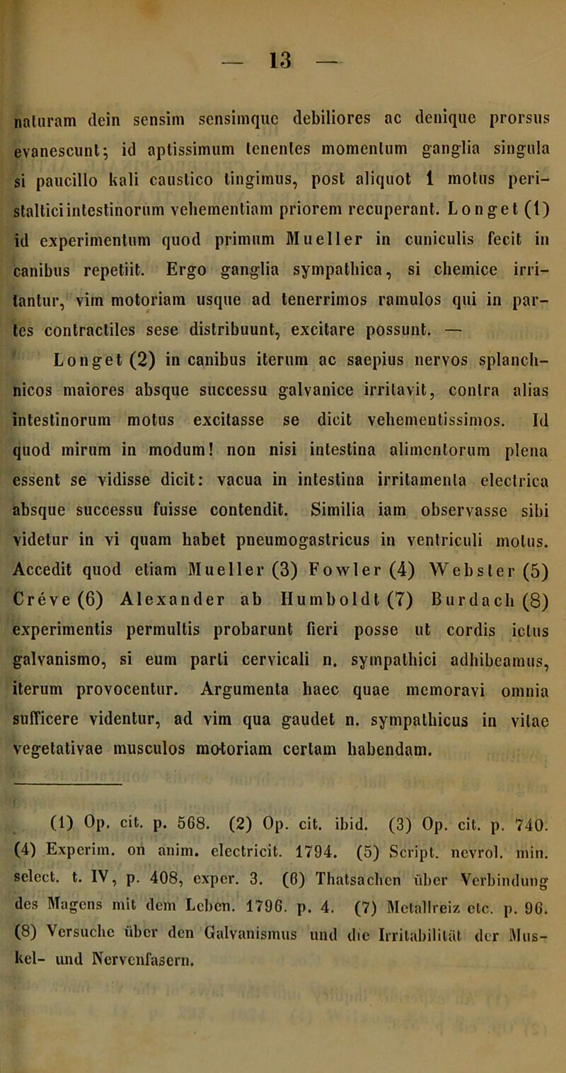 naturam dein sensim sensimquc debiliores ac denique prorsus evanescunt; id aptissimum tenentes momentum ganglia singula si paucillo knli caustico lingimus, post aliquot 1 motus peri- stalticiintestinorum vehementiam priorem recuperant. Longet (1) id experimentum quod primum Mueller in cuniculis fecit in canibus repetiit. Ergo ganglia sympathica, si chemice irri- tantur, vim motoriam usque ad tenerrimos ramulos qui in par- tes contracliles sese distribuunt, excitare possunt. — Longet(2) in canibus iterum ac saepius nervos splanch- nicos maiores absque successu galvanice irritavit, contra alias intestinorum motus excitasse se dicit vehementissimos. Id quod mirum in modum! non nisi intestina alimentorum plena essent se vidisse dicit: vacua in intestina irritamenta electrica absque successu fuisse contendit. Similia iam observasse sibi videtur in Yi quam habet pneumogastricus in ventriculi motus. Accedit quod etiam Mueller (3) Fowler(4) Webster (5) Creve (6) Alexander ab Ilumboldt (7) Burdach(8) experimentis permultis probarunt fieri posse ut cordis ictus galvanismo, si eum parti cervicali n. sympathici adhibeamus, iterum provocentur. Argumenta haec quae memoravi omnia sufficere videntur, ad vim qua gaudet n. sympathicus in vitae vegetativae musculos mo-toriam certam habendam. (1) Op. cit. p. 568. (2) Op. cit. ibid. (3) Op. cit. p. 740. (4) Experim. on anim. electricit. 1794. (5) Script. nevrol. min. select. t. IV, p. 408, exper. 3. (0) Thatsachen uber Verbindung des Magens mit dem Lcbcn. 1796. p. 4. (7) Mctallreiz etc. p. 96. (8) Versuche uber den Galvanismus und die Irritabililat der Mus- kel- und Kcrvcnfasern,