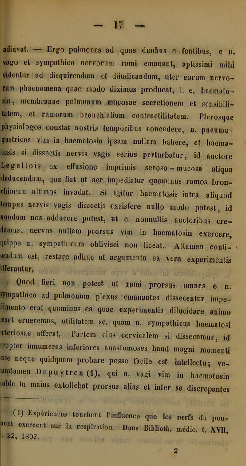 adiuvat. — Ergo pulmones ad quos duobus e fontibus, e n. vago et sympathico nervorum rami emanant, aptissimi mihi videntur ad disquirendum et diiudicandum, uter eorum nervo- rum phaenomena quae modo diximus producat, i. e. haemato- sin, membranae pulmonum mucosae secretionem et sensibili- latem, et ramorum bronchialium contractilitatem. Plerosque physiologos constat nostris temporibus concedere, n. pneumo- gastricos vim in haematosin ipsam nullam habere, et haema- tosis si dissectis nervis vagis serius perturbatur, id auctore Legallois ex effusione imprimis seroso - mucosa aliqua deducendum, qua fiat ut aer impediatur quominus ramos bron- chiorum ultimos invadat. Si igitur haematosis intra aliquod tempus nervis vagis dissectis exsistere nullo modo potest, id nondum nos adducere potest, ut c. nonnullis auctoribus cre- damus, nervos nullam prorsus viin in haematosin exercere, quippe n. sympathicum oblivisci non liceat. Attamen confi- ' ;endum est, restare adhuc ut argumenta ea yera experimentis tfferantur. Quod fieri non potest ut rami prorsus omnes e n. sympathico ad pulmonum plexus emanantes dissecentur impe- limento erat quominus ea quae experimentis dilucidare animo sset erueremus, utilitatem sc. quam n. sympathicus haemalosi rteriosae afferat. Partem eius cervicalem si dissecamus, id ‘•opter innumeras inferiores anastomoses haud magni momenti sse neque quidquam probare posse facile est intellectu j ve- umtamen Dupuytren (1), qui n. vagi vim in haematosin alde in maius extollebat prorsus alias et inter se discrepantes (1) Expurienccs touchant Pinfluenco que Ics nerfs du pou- l0nl excrcent sur la respiration. Dans Biblioth. medie, t XVII • 22, 1807. 2