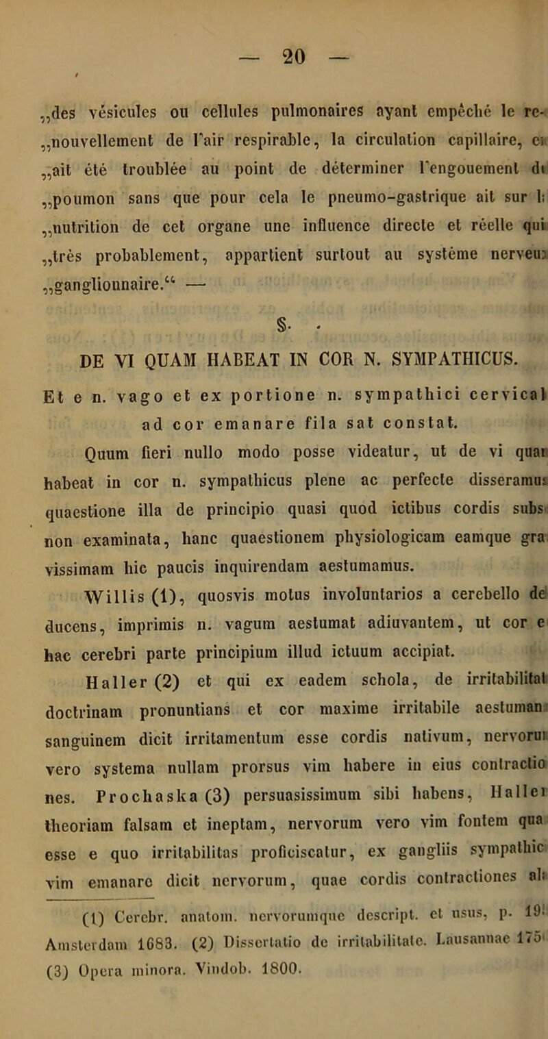 „des vesicules on cellules pulmonaires ayant empeclie le rc- „nouvellement de l'air respirable, Ia circulalion capillaire, ci „ait ete troublee au point de determiner rengouemenl di „poumon sans que pour cela le pneumo-gastrique ait sur 1: „nutrilion de cet organe une influence directe et reelle qui „tres probablement, appartient surtout au systeme nerveui „ganglionnaire.u — §• * DE VI QUAM HABEAT IN COR N. SYMPATHICUS. Et e n. vago et ex portione n. sympathici cervical ad cor emanare fila sat constat. Quum fieri nullo modo posse videatur, ut de vi quai habeat in cor n. sympathicus plene ac perfecte disseramut quaestione illa de principio quasi quod ictibus cordis subs non examinata, hanc quaestionem physiologicam eamque gra vissimam hic paucis inquirendam aestumamus. W illis (1), quosvis motus involuntarios a cerebello de ducens, imprimis n. vagum aestumat adiuvantem, ut cor e hac cerebri parte principium illud ictuum accipiat. Hali er (2) et qui ex eadem schola, de irritabilital doctrinam pronuntians et cor maxime irritabile aestumato sanguinem dicit irritamentum esse cordis nativum, nervorui vero systema nullam prorsus vim habere in eius contractio nes. Prochaska (3) persuasissimum sibi habens, II a 11 e i theoriam falsam et ineptam, nervorum vero vim fontem qua esse e quo irritabilitas proficiscatur, ex gangliis sympatliic vim emanare dicit nervorum, quae cordis contractiones ab (1) Cerebr. anatoni, nervorumque descript. cl usus, p. 19! Amstevdam 1G83. (2) Dissertatio de irritabilitate. Lausannae l<o< (3) Opera minora. Vindob. 1800.