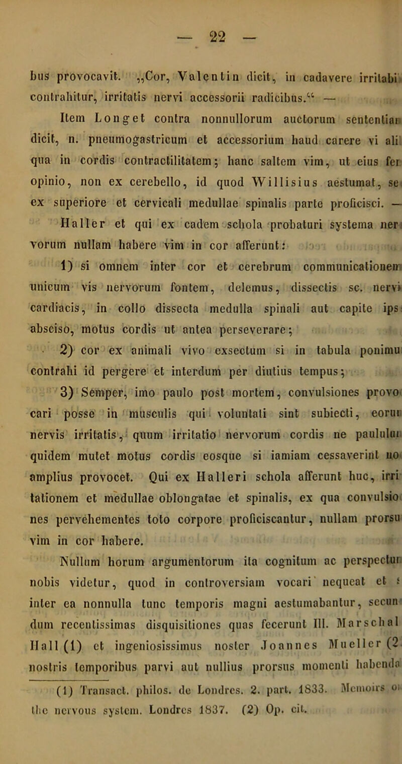 bus provocavit. „Cor, Valenlin dicit, in cadavere irrilabi contrahitur, irritatis nervi accessorii radicibus/4 — Item Longet contra nonnullorum auctorum sententiar dicit, n. pneumogastricum et accessorium haud carere vi ali qua in cordis contractilitatem; hanc saltem vim, ut eius fer opinio, non ex cerebello, id quod Willisius aestumat, se ex superiore et cervicali medullae spinalis parte proficisci. — HaIIer et qui ex eadem schola probaturi systema ner vorum nullam habere vim in cor afferunt: 1) si omnem inter cor et cerebrum communicationem unicum vis nervorum fontem, delemus, dissectis sc. nervi cardiacis, in collo dissecta medulla spinali aut capite ips absciso, motus cordis ut antea perseverare; 2) cor ex animali vivo exsectum si in tabula ponimu contrahi id pergere et interdum per diutius tempus; 3) Semper, imo paulo post mortem, convulsiones provo cari posse in musculis qui voluntati sint subiecti, eorui nervis irritatis, quum irritatio nervorum cordis ne paulului quidem mutet motus cordis eosque si iamiam cessaverint no amplius provocet. Qui ex Halleri schola afferunt huc, irri talionem et medullae oblongatae et spinalis, ex qua convulsio nes pervehementes toto corpore proficiscantur, nullam prorsu vim in cor habere. Nullum horum argumentorum ita cognitum ac perspeclur nobis videtur, quod in controversiam vocari nequeat et s inter ea nonnulla tunc temporis magni aestumabantur, sccun dum recentissimas disquisitiones quas fecerunt III. Marschal Hall(l) et ingeniosissimus noster Joannes Mueller (2. nostris temporibus parvi aut nullius prorsus momenti habenda (1) Transact. philos. de Londrcs. 2. part. 1S33. Mcmoirs oi Ilie nervous syslcm. Londrcs 1837. (2) Op. cil.