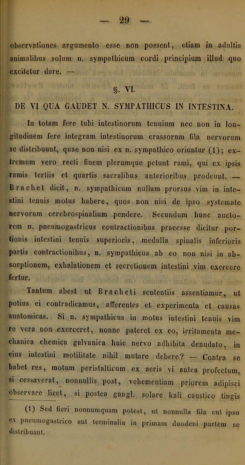 observationes argumento esse non possent, etiam in adultis animalibus solum n. sympathicum cordi principium illud quo excitetur dare. — §• VI. DE VI QUA GAUDET N. SYMPATHICUS IN INTESTINA. In totam fere tubi intestinorum tenuium nec non in lon- gitudinem fere integram intestinorum crassorum fda nervorum se distribuunt, quae non nisi ex n. sympathico oriuntur (1); ex- tremum vero recti finem plerumque petunt rami, qui ex ipsis ramis tertiis et quartis sacralibus anterioribus prodeunt. B rachet dicit, n. sympathicum nullam prorsus vim in inte- stini tenuis motus habere, quos non nisi de ipso systemate nervorum cerebrospinalium pendere. Secundum hunc aucto- rem n. pneumogastricus contractionibus praeesse dicitur por- tionis intestini tenuis superioris, medulla spinalis inferioris partis contractionibus, n. sympathicus ab eo non nisi in ab- sorptionem, exhalationem et secretionem intestini vim exercere fertur. Tantum abest ut B rachet i sententiis assentiamur, ut potius ei contradicamus, afferentes et experimenta et causas anatomicas. Si n. sympathicus in motus intestini tenuis vim re vera non exerceret, nonne pateret ex eo, irritamenta me- chanica chemica galvanica huic nervo adhibita denudato, in eius intestini molililale nihil mulare debere? — Contra se habet res, motum perislalticum ex aeris vi antea profectum, si cessa\erat, nonnullis post, vehementiam priorem adipisci observare licet, si postea gangl. solare kali caustico lingis (t) Sed fieri nonnumquam potest, ut nonnulla fila aut ipso ex pncumogastrico aut terminalia in primam duodeni partem se distribuant.