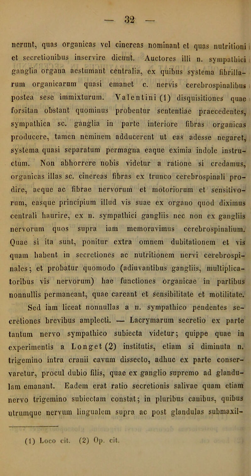 nerunt, quas organicas vel cinereas nominant et quas nutrilioni et secretionibus inservire dicunt. Auctores illi n. sympathici ganglia organa aestumant centralia, ex quibus systema fibrilla- rum organicarum quasi emanet c. nervis cerebrospinalibus postea sese immixturum. Valentini (1) disquisitiones quae forsitan obstant quominus probentur sententiae praecedentes, sympathica sc. ganglia in parte interiore fibras organicas producere, tamen neminem adducerent ut eas adesse negaret, systema quasi separatum permagna eaque eximia indole instru- ctum. Non abhorrere nobis videtur a ratione si credamus, organicas illas sc. cinereas fibras ex trunco cerebrospinali pro- dire, aeque ac fibrae nervorum et motoriorum et sensitivo- rum, easque principium illud vis suae ex organo quod diximus centrali haurire, ex n. sympathici gangliis nec non ex gangliis nervorum quos supra iam memoravimus cerebrospinalium. Quae si ita sunt, ponitur extra omnem dubitationem et vis quam habent in secretiones ac nutritionem nervi cerebrospi- nales; et probatur quomodo (adiuvantibus gangliis, multiplica- toribus vis nervorum) hae functiones organicae in partibus nonnullis permaneant, quae careant et sensibilitale et motilitate. Sed iam liceat nonnullas a n. sympathico pendentes se- cretiones brevibus amplecti. — Lacrymarum secretio ex parte tantum nervo sympathico subiecta videtur; quippe quae in experimentis a Longet (2) institutis, etiam si diminuta n. trigemino intra cranii cavum dissecto, adhuc ex parte conser- varetur, procul dubio filis, quae ex ganglio supremo ad glandu- lam emanant. Eadem erat ratio secretionis salivae quam etiam neryo trigemino subiectam constat; in pluribus canibus, quibus utrumque nervum lingualem supra ac post glandulas submaxil- (1) Loco cit. (2) Op. cit.