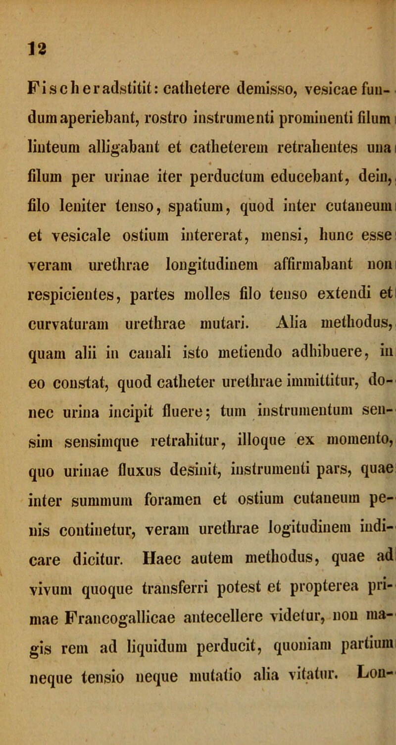 Fi scheradstitit: cathetere demisso, vesicae fun- dum aperiebant, rostro instrumenti prominenti filum linteum alligabant et catheterem retrahentes unai « filum per urinae iter perductum educebant, dein, filo leniter tenso, spatium, quod inter cutaneum; et vesicale ostium intererat, mensi, hunc esse veram urethrae longitudinem affirmabant non respicientes, partes molles filo tenso extendi eti curvaturam urethrae mutari. Alia methodus, quam alii in canali isto metiendo adhibuere, in eo constat, quod catheter urethrae immittitur, do- nec urina incipit fluere; tum instrumentum sen- sim sensimque retrahitur, illoque ex momento, quo urinae fluxus desinit, instrumenti pars, quae inter summum foramen et ostium cutaneum pe- nis continetur, veram urethrae logitudinem indi- care dicitur. Haec autem methodus, quae ad vivum quoque transferri potest et propterea pri- mae Francogallicae antecellere videtur, non ma- gis rem ad liquidum perducit, quoniam partium neque tensio neque mutatio alia vitatur. Lon-