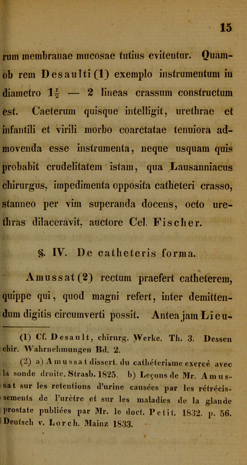 runi membranae mucosae tutius evitentur. Quam- ob rem Desaulti(l) exemplo instrumentum in diametro lf — 2 lineas crassum constructum est. Caeterum quisque intelligit, urethrae et • > i infantili et virili morbo coarctatae tenuiora ad- movenda esse instrumenta, neque usquam quis probabit crudelitatem istam, qua Lausanniacus chirurgus, impedimenta opposita catheteri crasso, stanneo per vim superanda docens, octo ure- thras dilaceravit, auctore Cei. Fise lier. §. IV. De catheteris forma. . / A m u s s at (2) rectum praefert catheterem, quippe qui, quod magni refert, inter demitten- dum digitis circumverti possit. Antea jam Li e u- (1) Cf. Desault, chirurg. Werke. Th. 3. Desscn chir. Wahrnehmungen Bd. 2. (2) a) A m u ssa t dissert. du catbetcrisme exerce avec la sonde droite. Strasb. 1825. b) Le^ons de Mr. Anius- sat sur les rctentions d’urine causces par les rctrecis- semciUs dc 1’uretrc et sur les maladies de la glande prostate publices par Mr. le doct. Petit. 1832. p. 56. Deutscb v. Lorch. Mainz 1833. *