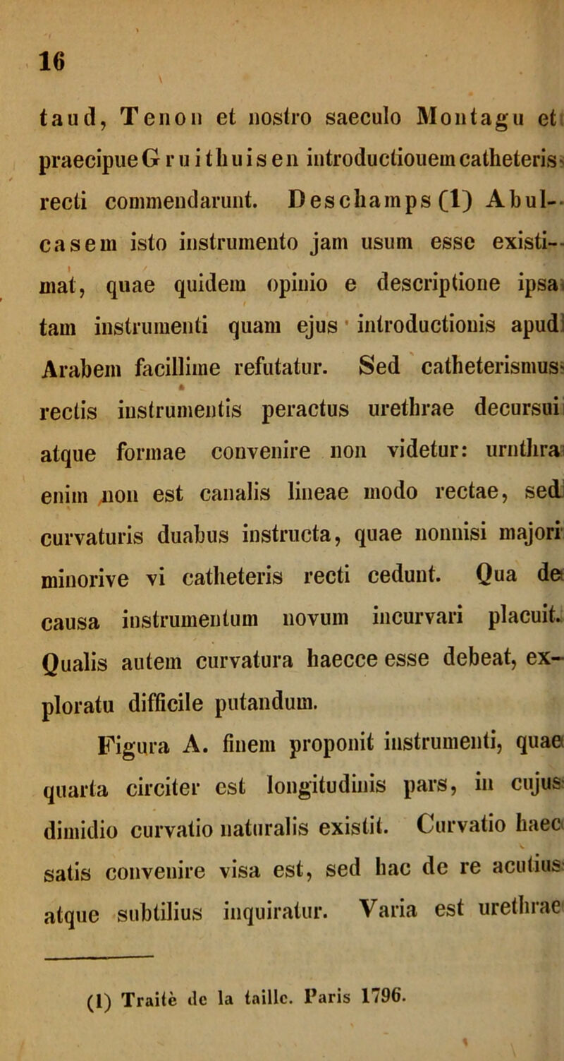 taud, Tenon et nostro saeculo Montagu et praecipue Gruithuisen introductiouem catheteris - recti commendarunt. Deschamps (1) Abul- casem isto instrumento jam usum esse existi- mat, quae quidem opinio e descriptione ipsa tam instrumenti quam ejus introductionis apud: Arabem facillime refutatur. Sed catheterisnius' 4 rectis instrumentis peractus urethrae decursui atque formae convenire non videtur: urnthra enim jion est canalis lineae modo rectae, sed curvaturis duabus instructa, quae nonnisi majori minorive vi catheteris recti cedunt. Qua de causa instrumentum novum incurvari placuit. Qualis autem curvatura haecce esse debeat, ex- ploratu difficile putandum. Figura A. finem proponit instrumenti, quae quarta circiter est longitudinis pars, in cujus dimidio curvatio naturalis existit. Curvatio haec satis convenire visa est, sed hac de re acutius atque subtilius inquiratur. Varia est urethrae (1) Traite ile la taillc. Paris 1796. %
