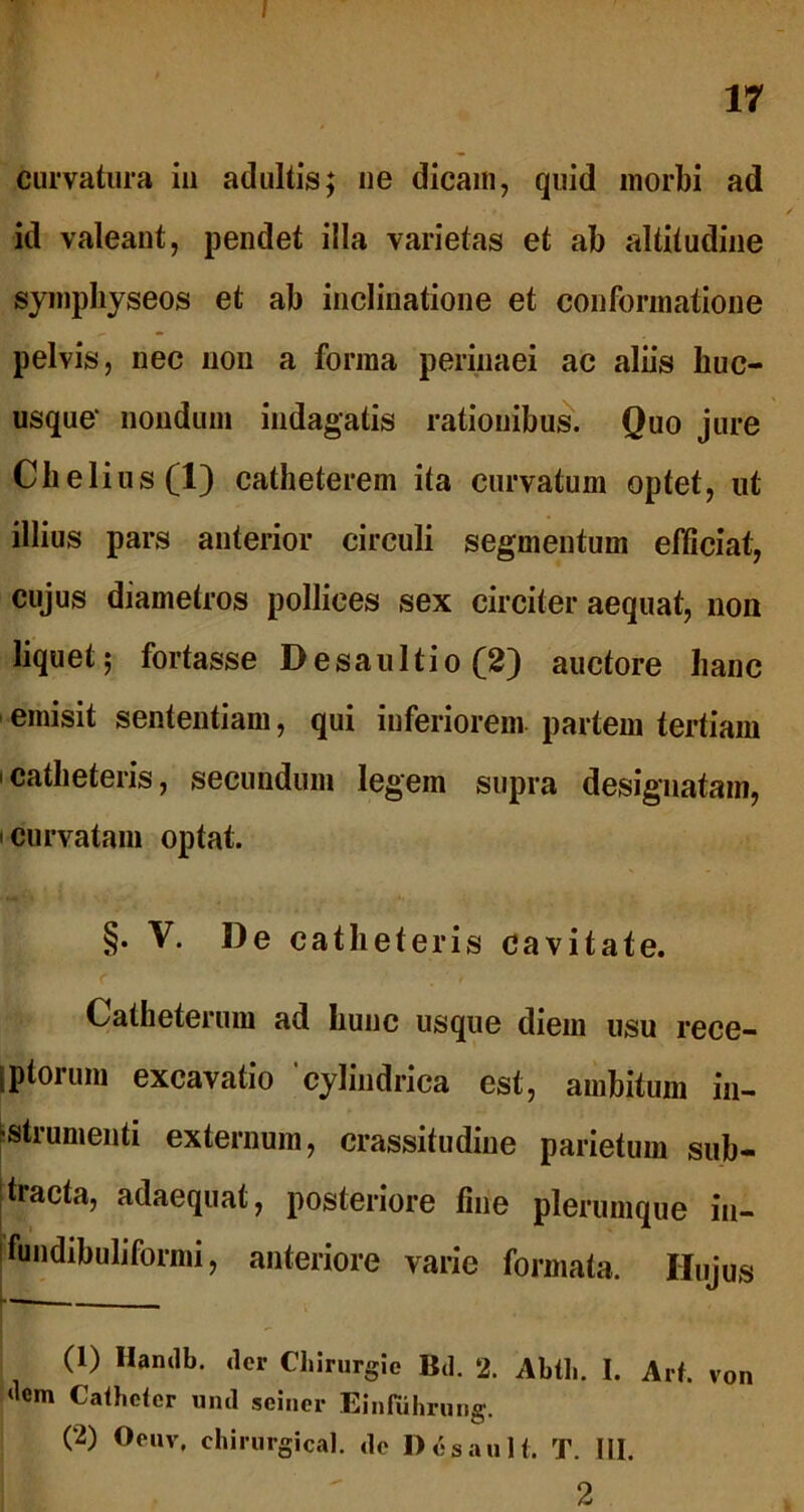 I 17 curvatura in adultis; ne dicam, quid morbi ad id valeant, pendet illa varietas et ab altitudine sympbyseos et ab inclinatione et conformatione pelvis, nec non a forma perinaei ac aliis huc- usque' nondum indagatis rationibus. Quo jure Chelius(l) catheterem ita curvatum optet, ut illius pars anterior circuli segmentum efficiat, cujus diametros pollices sex circiter aequat, non liquet; fortasse Desaultio (2) auctore hanc emisit sententiam, qui inferiorem partem tertiam catheteris, secundum legem supra designatam, i curvatam optat. §. V. De catheteris cavitate. r . ' t Catheterum ad hunc usque diem usu rece- Iptorum excavatio cylindrica est, ambitum in- •strumenti externum, crassitudine parietum sub- tracta, adaequat, posteriore fine plerumque iu- fundibuliformi, anteriore varie formata. Hujus (1) Hanclb. (ler Clnrurgie Bd. 2. Abth. I. Art. von <lcm Catheter und sciner Einfiihrung. (2) Oeuv, chirurgical. de I)eS au It. T. III.