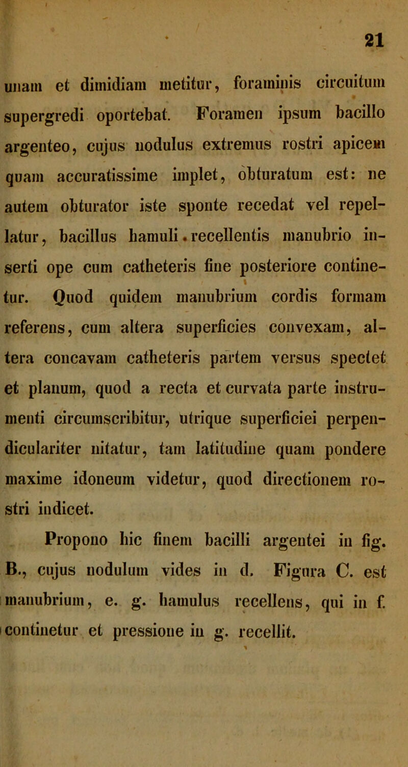unam et dimidiam metitur, foraminis circuitum supergredi oportebat. Foramen ipsum bacillo argenteo, cujus nodulus extremus rostri apicem quam accuratissime implet, obturatum est: ne autem obturator iste sponte recedat vel repel- latur, bacillus hamuli. recellentis manubrio in- serti ope cum catheteris fine posteriore contine- I tur. Quod quidem manubrium cordis formam referens, cum altera superficies convexam, al- tera concavam catheteris partem versus spectet et planum, quod a recta et curvata parte instru- menti circumscribitur, utrique superficiei perpen- diculariter nitatur, tam latitudine quam pondere maxime idoneum videtur, quod directionem ro- stri indicet. Propono hic finem bacilli argentei in fig. B., cujus nodulum vides in d. Figura C. est manubrium, e. g. hamulus recellens, qui in f. i continetur et pressione in g. recellit.