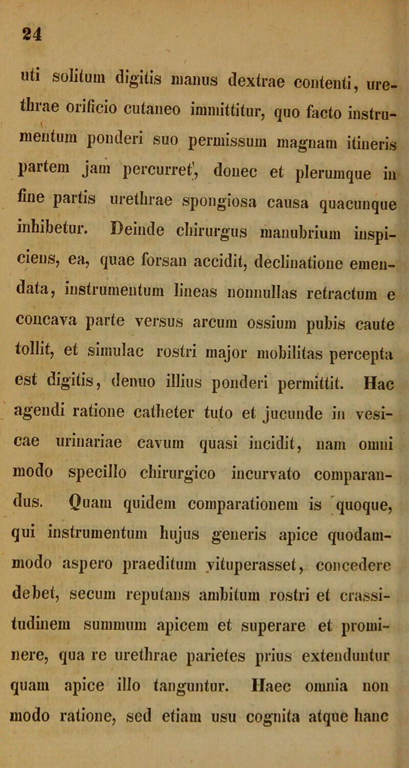 uti solitum digitis manus dextrae contenti, ure- thrae orificio cutaneo immittitur, quo facto instru- mentum ponderi suo permissum magnam itineris partem jam percurret', donec et plerumque in tine partis urethrae spongiosa causa quacunque inhibetur. Deinde chirurgus manubrium inspi- ciens, ea, quae forsan accidit, declinatione emen- data, instrumentum lineas nonnullas retractum e concava parte versus arcum ossium pubis caute tollit, et simulae rostri major mobilitas percepta est digitis, denuo illius ponderi permittit. Hac agendi ratione catheter tuto et jucunde in vesi- cae urinariae cavum quasi incidit, nam omni modo specillo chirurgico incurvato comparan- dus. Quam quidem comparationem is quoque, qui instrumentum hujus generis apice quodam- modo aspero praeditum vituperasset, concedere debet, secuin reputans ambitum rostri et crassi- tudinem summum apicem et superare et promi- nere, qua re urethrae parietes prius extenduntur quam apice illo tanguntur. Haec omnia non modo ratione, sed etiam usu cognita atque hanc
