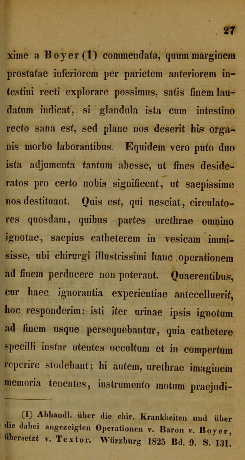 xime a Boyer(l) commendata, quum marginem prostatae inferiorem per parietem anteriorem in- *» * testini recti explorare possimus, satis finem lau- datum indicat’, si glandula ista cum intestino recto sana est, sed plane nos deserit his orga- nis morbo laborantibus. Equidem vero puto duo ista adjumenta tantum abesse, ut fines deside- ratos pro certo nobis significent, ut saepissime nos destituant. Quis est, qui nesciat, circulato- res quosdam, quibus partes urethrae omnino ignotae, saepius catheterem in vesicam immi- sisse, ubi chirurgi illustrissimi hanc operationem ad finem perducere non poterant. Quaerentibus, cur haec ignorantia experientiae antecelluerit, hoc responderim: isti iter urinae ipsis ignotum ad finem usque persequebantur, quia cathetere specilli instar utentes occultum et in compertum lcpeiiie studebant; hi autem, urethrae imaginem memoria tenentes, instrumento motum praejudi- (1) Abhamll. iibcr die chir. Krankbciten und uber dic dabei angezeigten Opcrationcn v. Baron v. Boyer, ubcrsctzt v. Textor. Wurzburg 1825 Bd. 9. S. 131,