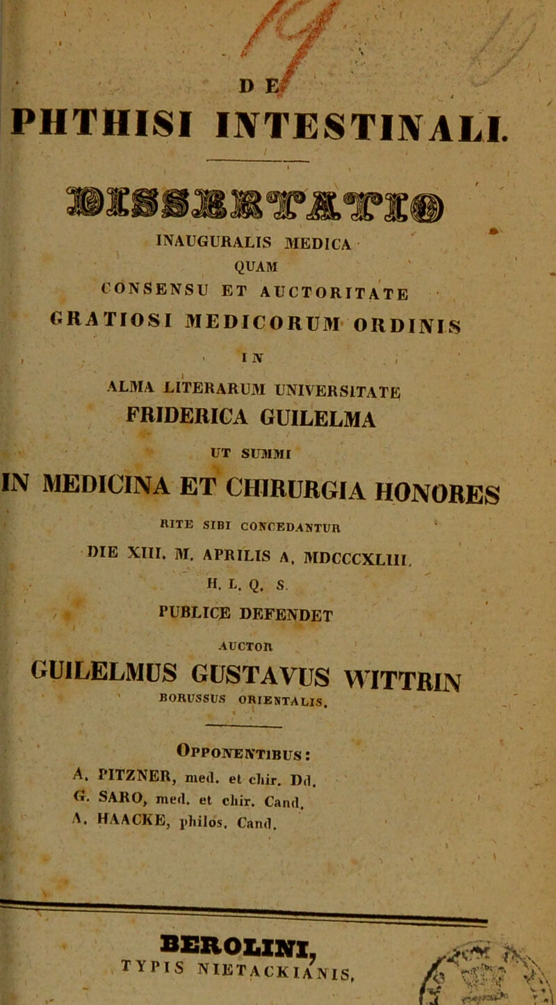 PHTHISI INTESTINALI. «18MKTJOT# INAUGURALIS MEDICA QUAM CONSENSU ET AUCTORITATE GRATIOSI MEDICORUM ORDINIS r , ■ i iv ALMA LITERARUM UNIVERSITATE FRIDERICA GUILELMA UT SUMMI \ IN MEDICINA ET CHIRURGIA HONORES RITE SIBI CONCEDANTUR DIE XIII. M. APRILIS A. MDCCCXLIII, H. L. Q. S PUBLICE DEFENDET i* * I AUCTOIl GUILELMUS GUSTAVUS WITTRIN BORUSSUS ORIENTALIS. Opponentibus : A. PITZNER, med. et cliir. Dd. G. SARO, med. et ciiir. Cand. 1 A. HAACKE, jiliilos. Cand. L l mp* % v ^ \ BEROUin, TYPIS NIETACKIANIS, V?-'