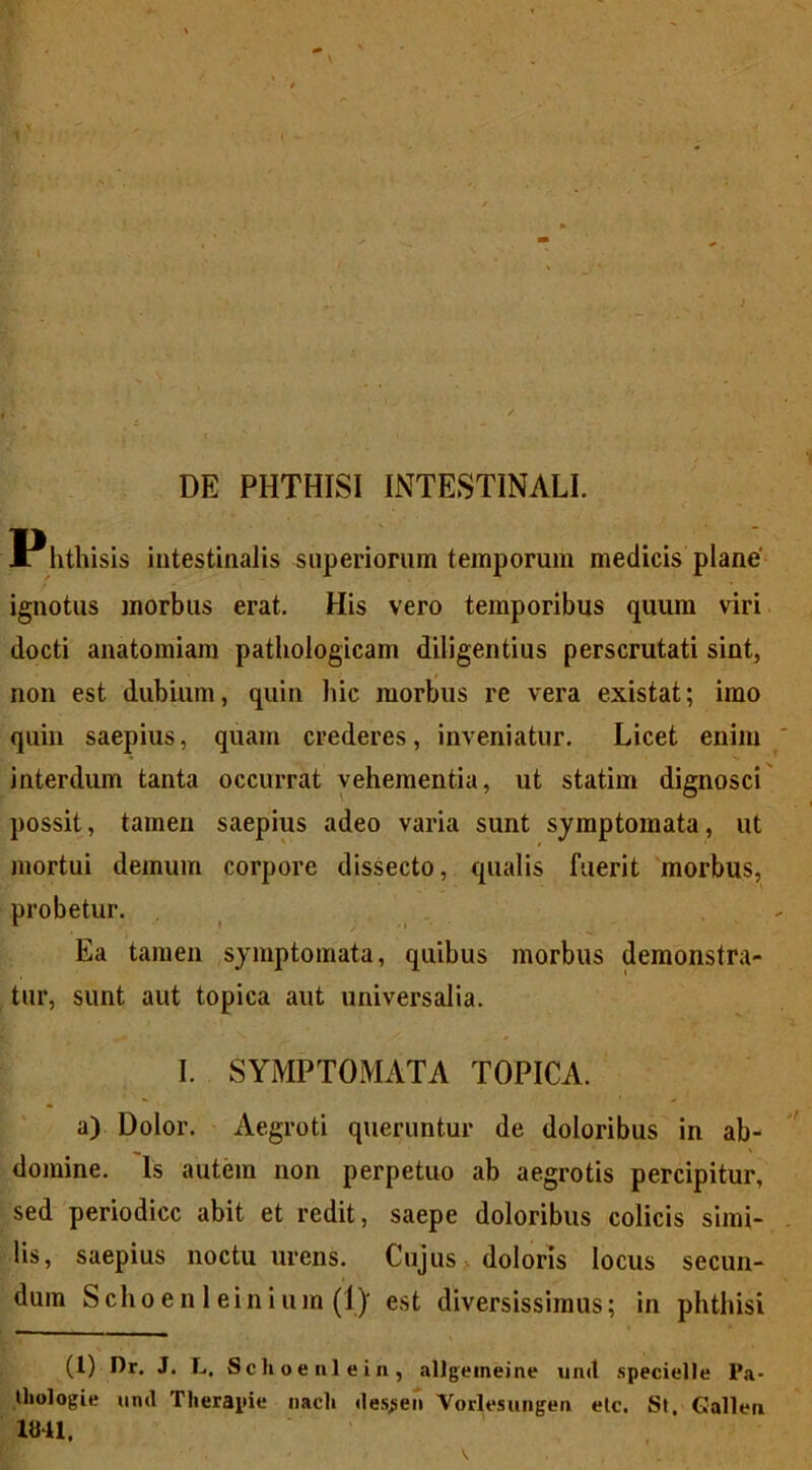 DE PHTHISI INTESTINALI. Phthisis intestinalis superiorum temporum medicis plane' ignotus morbus erat. His vero temporibus quum viri docti anatomiam pathologicam diligentius perscrutati sint, non est dubium, quin hic morbus re vera existat; imo quin saepius, quam crederes, inveniatur. Licet enim interdum tanta occurrat vehementia, ut statim dignosci possit, tamen saepius adeo varia sunt symptomata, ut mortui demum corpore dissecto, qualis fuerit morbus, probetur. Ea tamen symptomata, quibus morbus demonstra- tur, sunt aut topica aut universalia. I. SYMPTOMATA TOPICA. a) Dolor. Aegroti queruntur de doloribus in ab- domine. Is autem non perpetuo ab aegrotis percipitur, sed periodice abit et redit, saepe doloribus colicis simi- lis, saepius noctu urens. Cujus doloris locus secun- dum Schoen 1 einium (l)- est diversissimus; in phthisi (1) Dr. J. L, Schoenlein, allgeineine unet specielle Pa- thologie unet Tlierapie nacli «les^eii Vorlesungen elc. St. Gallen 1841,