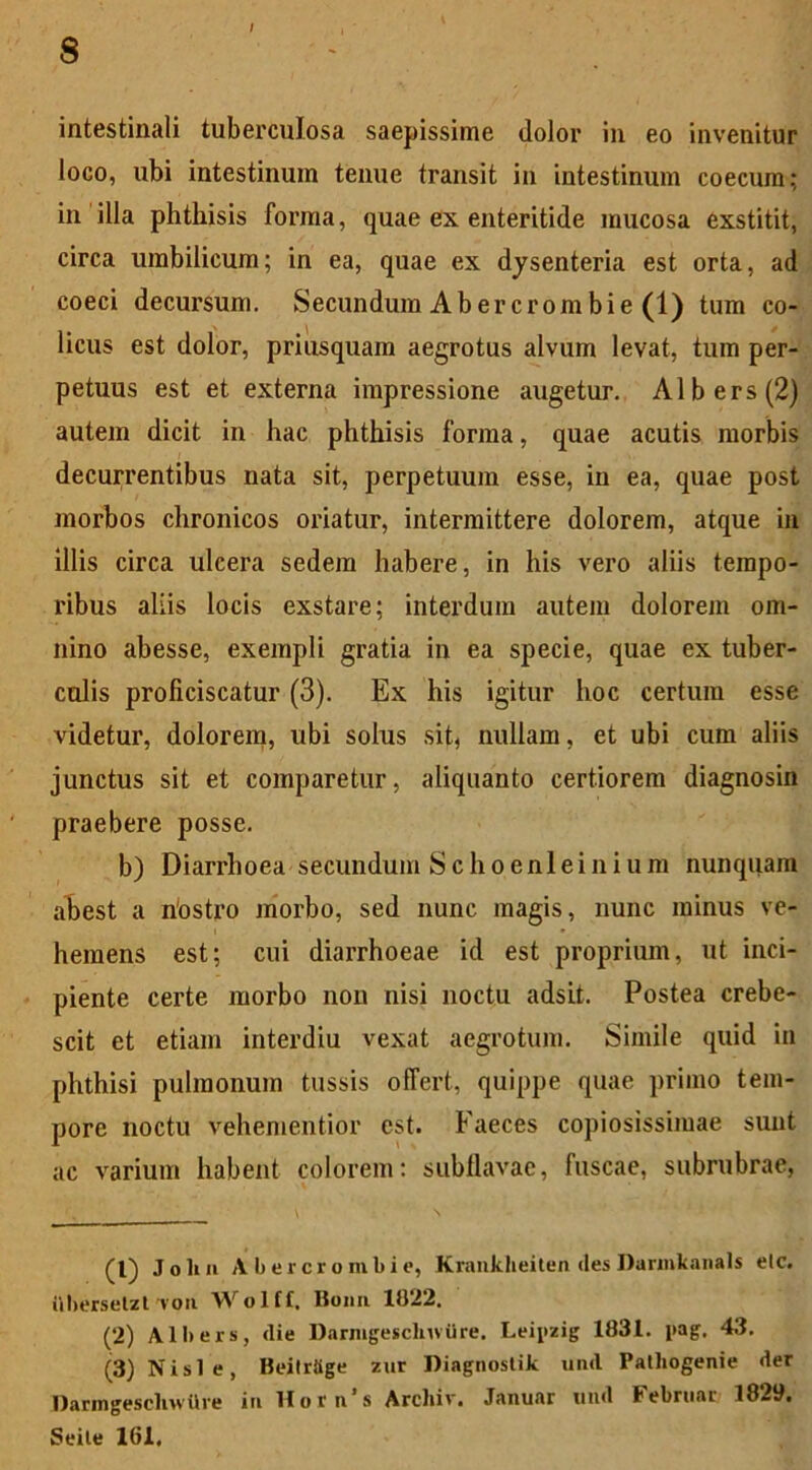 / intestinali tuberculosa saepissime dolor in eo invenitur loco, ubi intestinum tenue transit in intestinum coecum; in illa phthisis forma, quae ex enteritide mucosa exstitit, circa umbilicum; in ea, quae ex dysenteria est orta, ad coeci decursum. Secundum Abercrombie (1) tum co- licus est dolor, priusquam aegrotus alvum levat, tum per- petuus est et externa impressione augetur. Albers(2) autem dicit in hac phthisis forma, quae acutis morbis decurrentibus nata sit, perpetuum esse, in ea, quae post morbos chronicos oriatur, intermittere dolorem, atque in illis circa ulcera sedem habere, in his vero aliis tempo- ribus aliis locis exstare; interdum autem dolorem om- nino abesse, exempli gratia in ea specie, quae ex tuber- culis proficiscatur (3). Ex his igitur hoc certum esse videtur, dolorem, ubi solus sit, nullam, et ubi cum aliis junctus sit et comparetur, aliquanto certiorem diagnosin praebere posse. b) Diarrhoea secundum Schoeni ei nium nunquam abest a riostro morbo, sed nunc magis, nunc minus ve- hemens est; cui diarrhoeae id est proprium, ut inci- piente certe morbo non nisi noctu adsit. Postea crebe- scit et etiam interdiu vexat aegrotum. Simile quid in phthisi pulmonum tussis offert, quippe quae primo tem- pore noctu vehementior est. Faeces copiosissimae sunt ac varium habent colorem: subflavae, fuscae, subrubrae, (1) John Abercrombie, Krankheiten «les Darmkanals elc. iihersetzl von Wolff, Bonn 1822. (2) Albers, die DarmgesclnvUre. Leipzig 1831. pag. 43. (3) Nisi e, Beitrttge zur Diagnostik und Palhogenie der Darmgescliwttve in Hoi n s Arcliiv, Januar und Februor 1829. Seile 161,