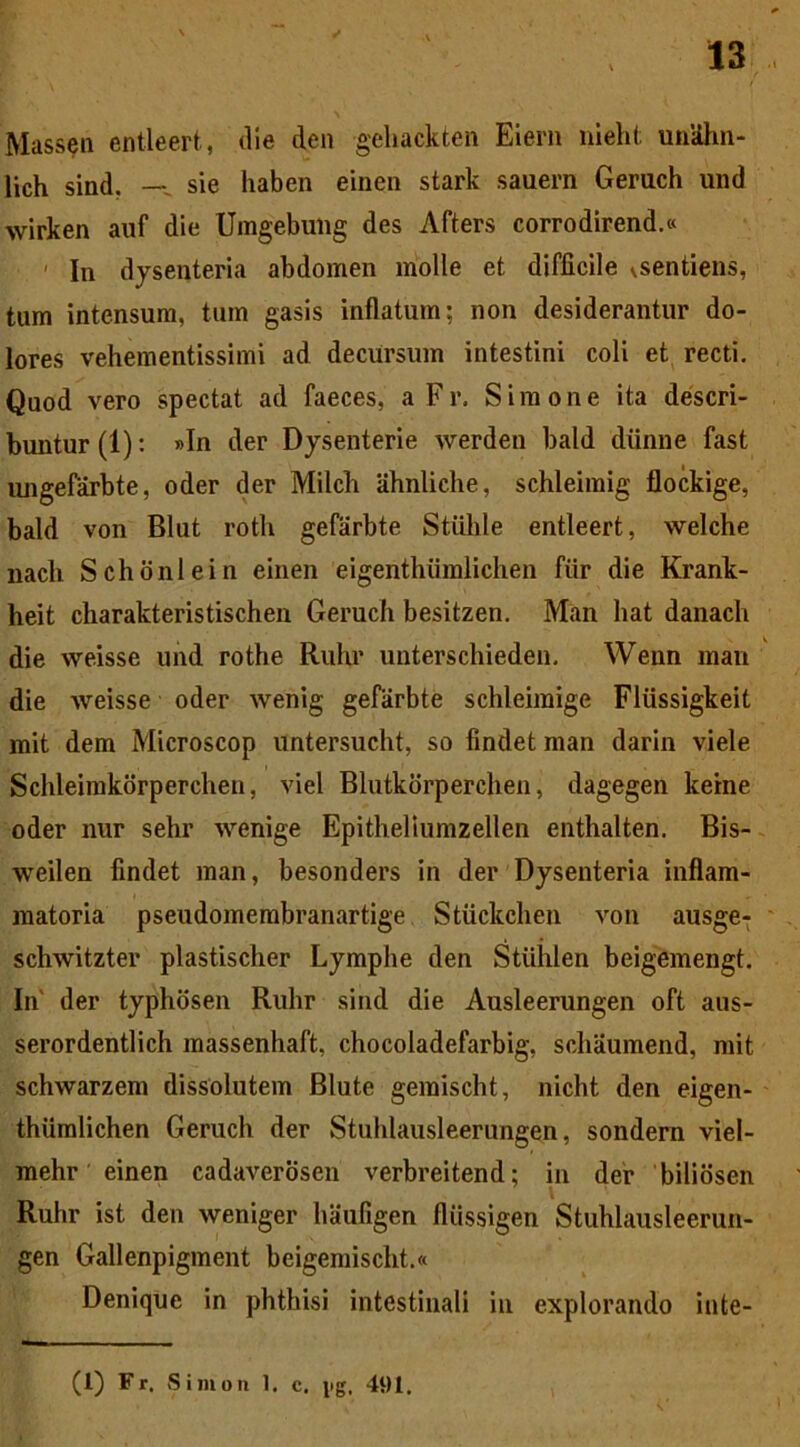 Massen entleert, die den geliackten Eiern niehf; unUhn- lich sind. — sie haben einen stark sauern Geruch und wirken auf die Umgebulig des Afters corrodirend.« In dysenteria abdomen molle et difficile ^sentiens, tum intensum, tum gasis inflatum; non desiderantur do- lores vehementissimi ad decursum intestini coli et recti. Quod vero spectat ad faeces, a Fr. Simone ita descri- buntur (1): »In der Dysenterie werden bald diinne fast imgefarbte, oder der Milcb ahnliche, schleimig flockige, bald von Blut roth gefarbte Stiilile entleert, welche nacli Schonlein einen eigenthiimlichen fiir die Krank- heit charakteristischen Geruch besitzen. Man liat danach die weisse und rothe Ruhr unterschieden. Wenn man die weisse oder wenig gefarbte schleimige Fliissigkeit mit dem Microscop untersucht, so findet man darin viele Schleimkorperchen, viel Blutkorperchen, dagegen keine oder nur sehr wenige Epitbeliumzellen enthalten. Bis- weilen findet man, besonders in der Dysenteria inflam- matoria pseudomembranartige Stiickchen von ausge- schwitzter plastischer Lymphe den Stiihlen beigemengt. In' der typhosen Ruhr sind die Ausleerungen oft aus- serordentlich massenhaft, chocoladefarbig, scliiiumend, mit schwarzem dissolutem Blute gemischt, nicht den eigen- thiimlichen Geruch der Stuhlausleerungen, sondern viel- mehr einen cadaverosen verbreitend; in der biliosen Ruhr ist den weniger haufigen fliissigen Stuhlausleerun- gen Gallenpigment beigemischt.« Denique in phthisi intestinali in explorando inte-
