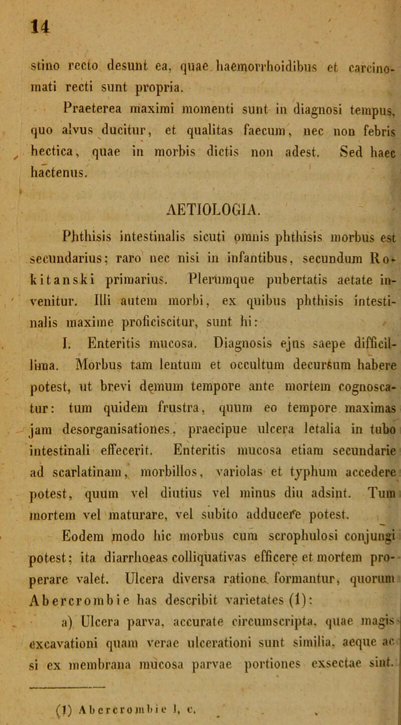 stino recto desunt ea, quae haemorrhoidibus et carcino- mati recti sunt propria. Praeterea maximi momenti sunt in diagnosi tempus, quo alvus ducitur, et qualitas faecum, nec non febris hectica, quae in morbis dictis non adest. Sed haec hactenus. AETIOLOGIA. Phthisis intestinalis sicuti omnis phthisis morbus est secundarius; raro nec nisi in infantibus, secundum Ro- kitanski primarius. Plerumque pubertatis aetate in- venitur. Illi autem morbi, ex quibus phthisis intesti- nalis maxime proficiscitur, sunt hi r I. Enteritis mucosa. Diagnosis ejus saepe difficil- lima. Morbus tam lentum et occultum decursum habere potest, ut brevi demum tempore ante mortem cognosca- tur: tum quidem frustra, quum eo tempore maximas jam desorganisationes, praecipue ulcera letalia in tubo intestinali effecerit. Enteritis mucosa etiam secundarie ad scarlatinam, morbillos, variolas et typhum accedere potest, quum vel diutius vel minus diu adsint. Tum mortem vel maturare, vel subito adducere potest. Eodem modo hic morbus eum scrophulosi conjungi potest; ita diarrhoeas colliquativas efficere et mortem pro- perare valet. Ulcera diversa ratione, formantur, quorum Abercrombie lias describit varietates (1): a) Ulcera parva, accurate circumscripta, quae magis - excavationi quam verae ulcerationi sunt similia, aeque ac si ex membrana mucosa parvae portiones exsectae sint.