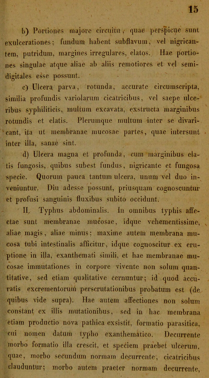 b) Portiones majore circuitu quae perspicue sunt exulcerationes; fundum habent subflavum, vel nigrican- tem, putridum, margines irregulares, elatos. Hae portio- nes singulae atque aliae ab aliis remotiores et vel semi- digitales esse possunt. c) Ulcera parva, rotunda, accurate circumscripta, similia profundis variolarum cicatricibus, vel saepe ulce- ribus syphiliticis,, inultum excavata, exstructa marginibus rotundis et elatis. Plerumque multum inter se divari- cant, ita ut membranae mucosae partes, quae intersunt inter illa, sanae sint. d) Uleera magna et profunda, cum marginibus ela- tis fungosis, quibus subest fundus, nigricante et fungosa specie. Quorum pauca tantum ulcera, unum vel duo in- veniuntur. Diu adesse possunt, priusquam cognoscuntur et profusi sanguinis fluxibus subito occidunt. II, Typhus abdominalis. In omnibus typhis affe- ctae sunt membranae mucosae, idque vehementissime, aliae magis, aliae minus; maxime autem membrana mu- cosa tubi intestinalis afficitur, idque cognoscitur ex eru- ptione in illa, exanthemati simili, et hae membranae mu- cosae immutationes in corpore vivente non solum quan- titative, sed etiam qualitative cernuntur; id quod accu- ratis excrementorum perscrutationibus probatum est (de quibus vide supra). Hae autem affectiones non solum constant ex illis mutationibus, sed in hac membrana etiam productio nova pathica exsistit, formatio parasitica, cui nomen datum typho exanthematico. Decurrente morbo formatio illa crescit, et speciem praebet ulcerum, quae, morbo secundum normam decurrente, cicatricibus clauduntur; morbo autem praeter normam decurrente,