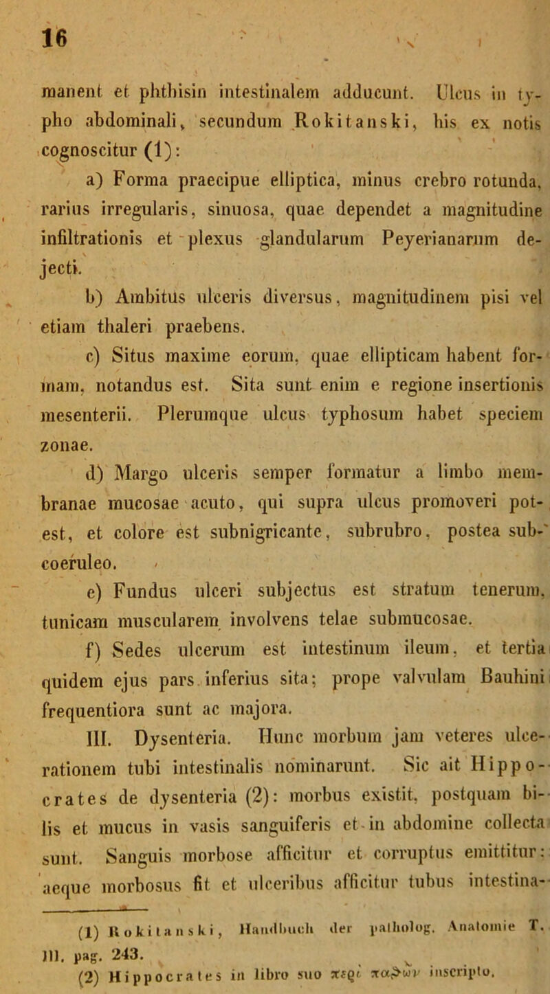 » -N \ manent et phtbisin intestinalem adducunt. Ulcus in ty- pho abdominali, secundum Rokitanski, his ex notis cognoscitur (1); a) Forma praecipue elliptica, minus crebro rotunda, rarius irregularis, sinuosa, quae dependet a magnitudine infiltrationis et plexus glandularum Peyerianarum de- v ^ jecti. b) Ambitus ulceris diversus, magnitudinem pisi vel etiam thaleri praebens. c) Situs maxime eorum, quae ellipticam habent for- mam, notandus est. Sita sunt enim e regione insertionis mesenterii. Plerumque ulcus typhosum habet speciem zonae. d) Margo ulceris semper formatur a limbo mem- branae mucosae acuto, qui supra ulcus promoveri pot- est, et colore est subnigricante, subrubro, postea sub-' coeruleo. e) Fundus ulceri subjectus est stratum tenerum, tunicam muscularem involvens telae submucosae. f) Sedes ulcerum est intestinum ileum, et tertia quidem ejus pars inferius sita; prope valvulam Bauhini frequentiora sunt ac majora. III. Dysenteria. Hunc morbum jam veteres ulce- rationem tubi intestinalis nominarunt. Sic ait Hippo- crates de dysenteria (2): morbus existit, postquam bi- lis et mucus in vasis sanguiferis et-in abdomine collecta sunt. Sanguis morbose afficitur et corruptus emittitur: aeque morbosus fit et ulceribus afficitur tubus intestina- - - y (1) Rokitanski, Haudbueli *ler palholog. Anatoni i e T. Jll, pag. 243. v (2) Hippocrates in libro suo xiql na&wv inscripto.