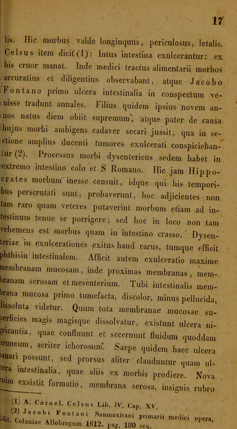 11 lis. Hic morbus valde longinquus, periculosus, letalis. Celsus item dicit(1): Intus intestina exulcerantur: ex his eruor manat. Inde medici tractus alimentarii morbos accuratius et diligentius observabant, atque Jacobo Fontano primo ulcera intestinalia in conspectum ve- inisse tradunt annales. Filius quidem ipsius novem an- :nos natus diem obiit supremum', atque pater de causa liujus morbi ambigens cadaver secari jussit, qua in se- ctione amplius ducenti tumores exulcerati conspiciebant tur (2). Processus morbi dysentericus sedem habet in extremo intestino colo et S Romano. Hic jam Hippo- crates morbum' inesse censuit, idque qui his tempori- bus perscrutati sunt, probaverunt, hoc adjicientes non tam raro quam veteres putaverint morbum etiam ad in- testinum tenue se porrigere; sed hoc in loco non tam vehemens est morbus quam in intestino crasso. ' Dysen- teriae in exulcerationes exitus haud rarus, tumque efficit phthisin intestinalem. Afficit autem exulceratio maxime membranam mucosam, inde proximas membranas, mem- branam serosam et mesenterium. Tubi intestinalis mem- rana mucosa primo tumefacta, discolor, minus pellucida, hssoluta videtur. Quum tota membranae mucosae su- perficies magis magisque dissolvatur, existunt ulcera ni- gricantia, quae confluunt et secernunt fluidum quoddam runeum, acriter ichorosmn. Saepe quidem haec ulcera Possunt; scd Prorsus aliter' clauduntur quam ul- -era intestinalia, quae aliis ex morbis prodiere. Nova ^ exsistlt formatio, membrana serosa, insignis rubro (1) A. Cornei. Celsus Lil». l\r (;ap ^V. !,li.(r ,JaC°bi F°ntilni primarii • Coloniae Allobrogum 1612. pag, lf)0 sco. medici opera.