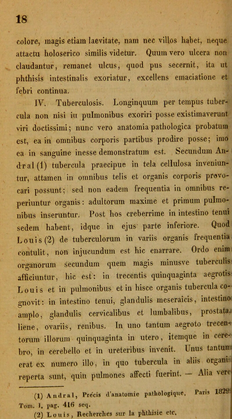 colore, magis etiam laevitate, nam nec villos habet, neque attactu holoserico similis videtur. Quum vero ulcera non claudantur, remanet ulcus, quod pus secernit, ita ut phthisis intestinalis exoriatur, excellens emaciatione et febri continua. IV. Tuberculosis. Longinquum per tempus tuber- cula non nisi iu pulmonibus exoriri posse existimaverunt viri doctissimi; nunc vero anatomiapathologica probatum est, ea in omnibus corporis partibus prodire posse; imo ea in sanguine inesse demonstratum est. Secundum An- dral(l) tubercula praecipue in tela cellulosa inveniun- tur, attamen in omnibus telis et organis corporis provo- cari possunt; sed non eadem frequentia in omnibus re- periuntur organis: adultorum maxime et primum pulmo- nibus inseruntur. Post hos creberrime in intestino tenui sedem habent, idque in ejus parte inferiore. Quod L o u i s (2) de tuberculorum in variis organis frequentia contulit, non injucundum est hic enarrare. Ordo enim organorum secundum quem magis minusve tuberculis afficiuntur, hic est: in trecentis quinquaginta aegrotis Louis et in pulmonibus et in hisce organis tubercula co- gnovit: in intestino tenui, glandulis meseraicis, intestino* amplo, glandulis cervicalibus et lumbalibus, prostata.* liene, ovariis, renibus. In uno tantum aegroto trecen- torum illorum quinquaginta in utero, itemque in cere- bro, in cerebello et in ureteribus invenit. Unus tantun erat ex numero illo, in quo tubercula in aliis organi!' reperta sunt, quin pulmones affecti fuerint. — Alia vere (1) Andral, Precis cVanatomie patliologique. Paris 182tt Tom. 1. l>ag. 416 seq. (2) Louis, Recherclies sur la phtliisie etc.