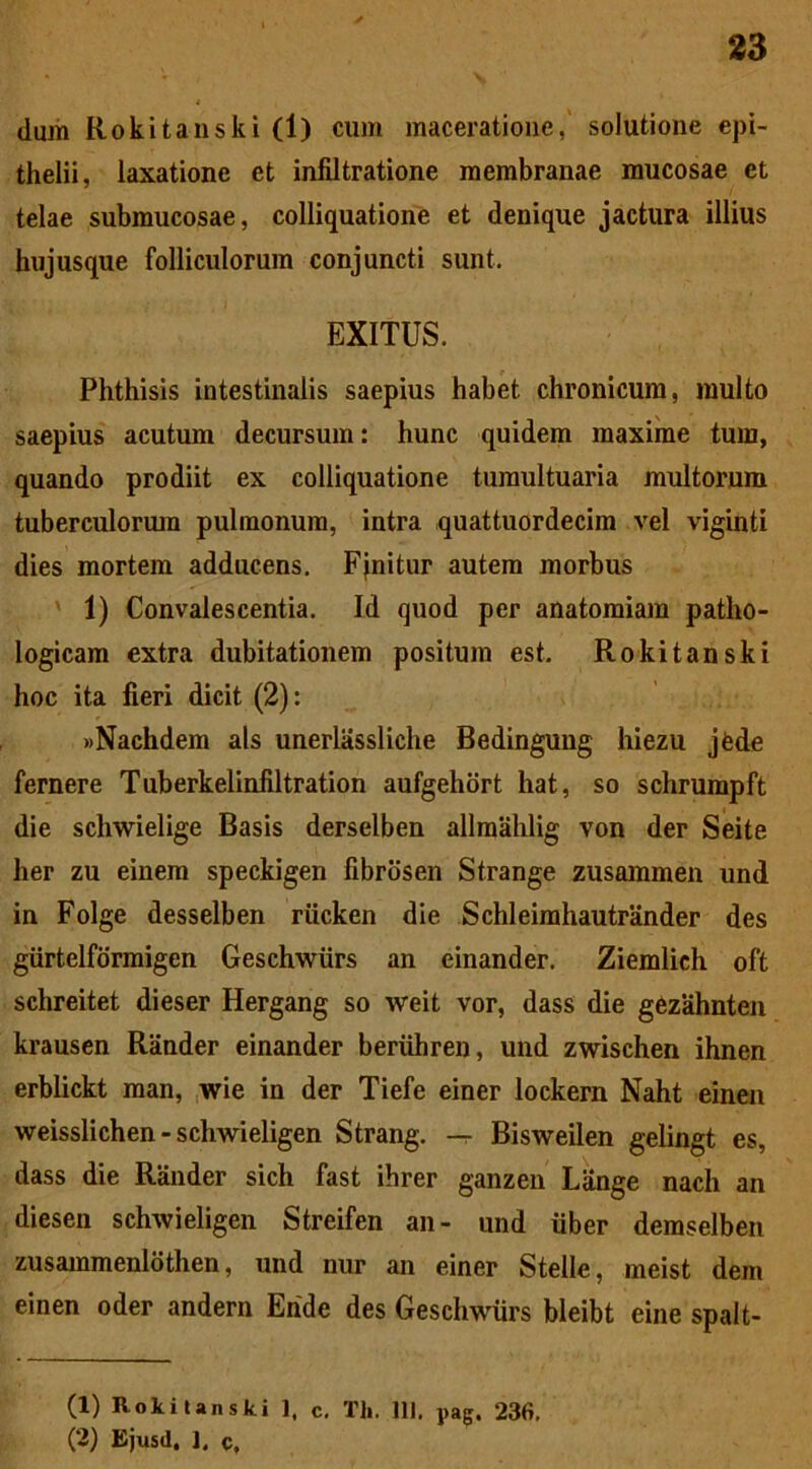 * dum Rokitanski (1) cum maceratione, solutione epi- thelii, laxatione et infiltratione membranae mucosae et telae submucosae, colliquatione et denique jactura illius hujusque folliculorum conjuncti sunt. EXITUS. Phthisis intestinalis saepius habet chronicum, multo saepius acutum decursum: hunc quidem maxime tum, quando prodiit ex colliquatione tumultuaria multorum tuberculorum pulmonum, intra quattuordecim vel viginti dies mortem adducens. Finitur autem morbus 1) Convalescentia. Id quod per anatomiam patho- logicam extra dubitationem positum est. Rokitanski hoc ita fieri dicit (2): »Nachdem ais unerlassliche Bedingung hiezu jfede fernere Tuberkelinfiltration aufgehort hat, so schrumpft die schwielige Basis derselben allmahlig von der Seite her zu einem speckigen fibrosen Strange zusammen und in Folge desselben riicken die Schleimhautrander des giirtelfdrmigen Geschwiirs an einander. Ziemlich oft schreitet dieser Hergang so weit vor, dass die gezahnten krausen Rander einander beriihren, und zwischen ihnen erblickt man, wie in der Tiefe einer lockera Naht einen weisslichen - schwieligen Strang. -r Bisweilen gelingt es, dass die Rander sich fast ihrer ganzen Liinge nach an diesen schwieligen Streifen an- und liber demselben zusammenldthen, und nur an einer Stelle, meist dem einen oder andern Ehde des Geschwiirs bleibt eine spalt- (1) Rokitanski 1, c. Th. IU. pag. 236. (2) Ejusd. I. c,