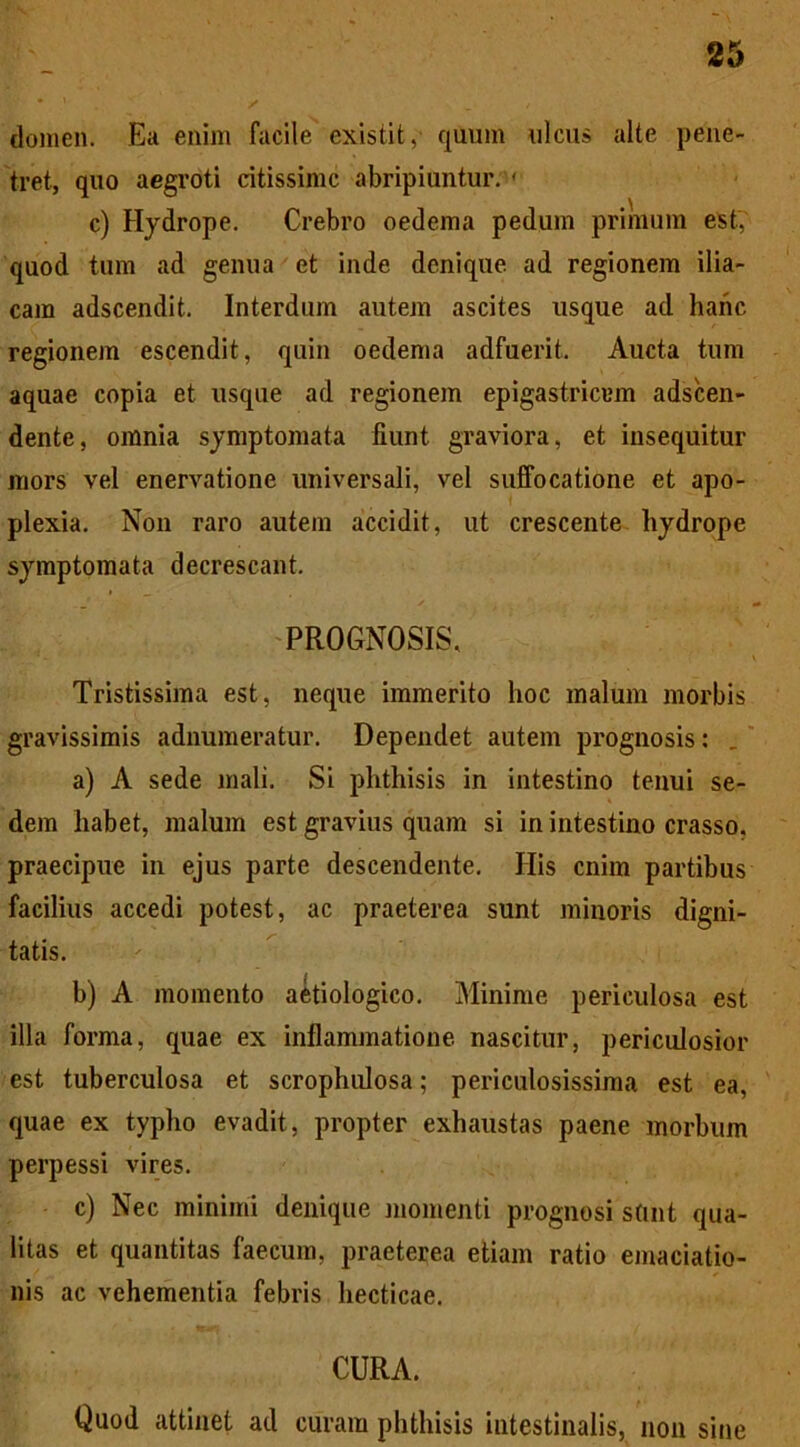 domen. Ea enim facile existit, quum ulcus alte pene- tret, quo aegroti citissime abripiuntur. ' c) Hydrope. Crebro oedema pedum primum est, quod tum ad genua et inde denique ad regionem ilia- cam adseendit. Interdum autem ascites usque ad hanc regionem escendit, quin oedema adfuerit. Aucta tum aquae copia et usque ad regionem epigastricam adseen- dente, omnia symptomata fiunt graviora, et insequitur mors vel enervatione universali, vel suffocatione et apo- plexia. Non raro autem accidit, ut crescente hydrope symptomata decrescant. PROGNOSIS, Tristissima est, neque immerito hoc malum morbis gravissimis adnumeratur. Dependet autem prognosis: a) A sede mali. Si phthisis in intestino tenui se- dem habet, malum est gravius quam si in intestino crasso, praecipue in ejus parte descendente. His enim partibus facilius accedi potest, ac praeterea sunt minoris digni- tatis. b) A momento aetiologico. Minime periculosa est illa forma, quae ex inflammatione nascitur, periculosior est tuberculosa et scrophulosa; periculosissima est ea, quae ex typho evadit, propter exhaustas paene morbum perpessi vires. c) Nec minimi denique momenti prognosi stint qua- litas et quantitas faecum, praeterea etiam ratio emaciatio- nis ac vehementia febris hecticae. CURA. Quod attinet ad curam phthisis intestinalis, non sine