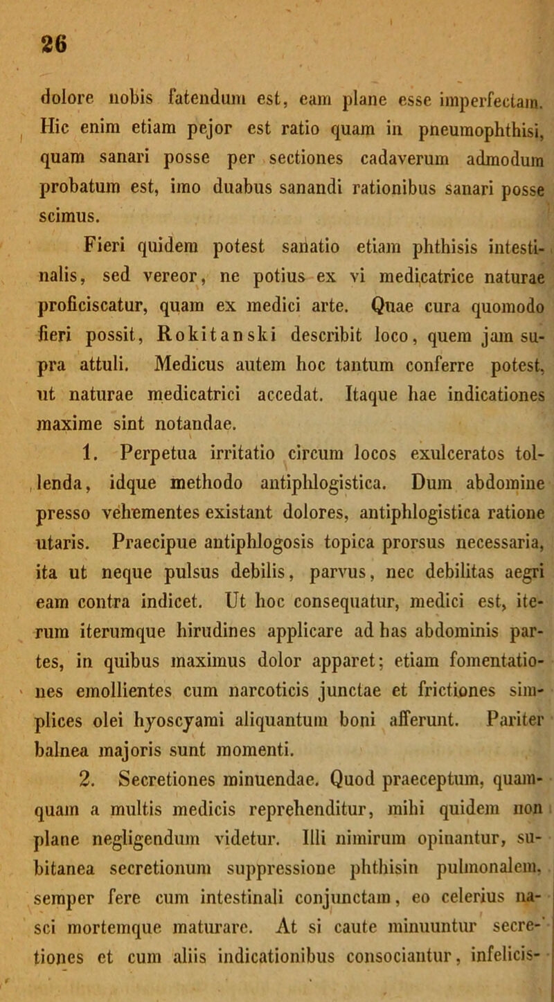 dolore nobis fatendum est, eam plane esse imperfectam. Hic enim etiam pejor est ratio quam in pneumophthisi, quam sanari posse per sectiones cadaverum admodum probatum est, imo duabus sanandi rationibus sanari posse scimus. Fieri quidem potest sanatio etiam phthisis intesti- nalis, sed vereor, ne potius ex vi medicatrice naturae proficiscatur, quam ex medici arte. Quae cura quomodo fieri possit, Rokitanski describit loco, quem jam su- pra attuli. Medicus autem hoc tantum conferre potest, ut naturae medicatrici accedat. Itaque hae indicationes maxime sint notandae. 1. Perpetua irritatio circum locos exulceratos tol- lenda, idque methodo antiphlogistica. Dum abdomine presso vehementes existant dolores, antiphlogistica ratione utaris. Praecipue antiphlogosis topica prorsus necessaria, ita ut neque pulsus debilis, parvus, nec debilitas aegri eam contra indicet. Ut hoc consequatur, medici est, ite- rum iterumque hirudines applicare ad has abdominis par- tes, in quibus maximus dolor apparet; etiam fomentatio- nes emollientes cum narcoticis junctae et frictiones sim- plices olei hyoscyami aliquantum boni afferunt. Pariter balnea majoris sunt momenti. 2. Secretiones minuendae. Quod praeceptum, quam- quam a multis medicis reprehenditur, mihi quidem non plane negligendum videtur. Illi nimirum opinantur, su- bitanea secretionum suppressione phthisin pulmonalem, semper fere cum intestinali conjunctam, eo celerius na- sci mortemque maturare. At si caute minuuntur secre-' tiones et cum aliis indicationibus consociantur, infelicis-