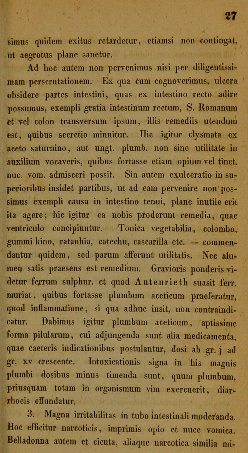 simus quidem exitus retardetur, etiamsi non 'Contingat, % ut aegrotus plane sanetur. Ad hoc autem non pervenimus nisi per diligentissi- mam perscrutationem. Ex qua cum cognoverimus, ulcera obsidere partes intestini, quas ex intestino recto adire possumus, exempli gratia intestinum rectum, S. Romanum et vel colon transversum ipsum, illis remediis utendum est, quibus secretio minuitur. Hic igitur clystnata ex aceto saturnino, aut ungt. plumb. non sine utilitate in auxilium vocaveris, quibus fortasse etiam opium vel tinct. nuc. vom. admisceri possit. Sin autem exulceratio in su- perioribus insidet partibus, ut ad eam pervenire non pos- simus exempli causa in intestino tenui, plane inutile erit ita agere; hic igitur ea nobis proderunt remedia, quae ventriculo concipiuntur. Tonica vegetabilia, colombo, gummi kino, ratanhia, catechu, cascarilla etc. — commen- dantur quidem, sed parum afferunt utilitatis. Nec alu- men satis praesens est remedium. Gravioris ponderis vi- detur ferrum sulphur, et quod Autenrieth suasit ferr. muriat, quibus fortasse plumbum aceticum praeferatur, quod inflammatione, si qua adhuc insit, non contraindi- catur. Dabimus igitur plumbum aceticum, aptissime forma pilularum, cui adjungenda sunt alia medicamenta, quae caeteris indicationibus postulantur, dosi ab gr. j ad gr. xv crescente. Intoxicationis signa in his magnis plumbi dosibus minus timenda sunt, quum plumbum, priusquam totam in organismum vim exercuerit, diar- rhoeis effundatur. 3; Magna irritabilitas in tubo intestinali moderanda. Hoc efficitur narcoticis, imprimis opio et nuce vomica. Belladonna autem et cicuta, aliaque narcotica similia mi-