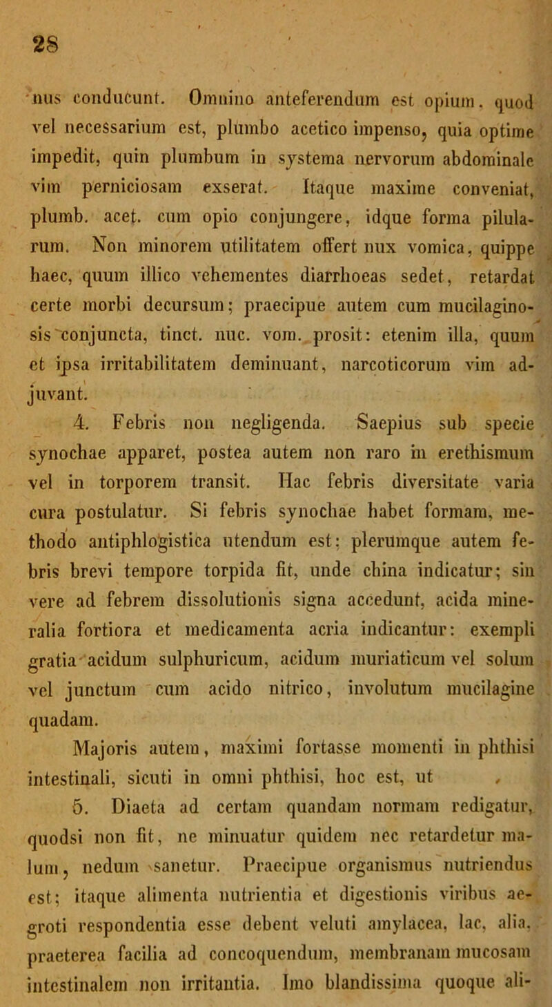 nus conducunt. Omnino anteferendum est opium, quod vel necessarium est, plumbo acetico impenso, quia optime impedit, quin plumbum in systema nervorum abdominale vim perniciosam exserat. Itaque maxime conveniat, plumb. acet, cum opio conjungere, idque forma pilula- rum. Non minorem utilitatem offert nux vomica, quippe haec, quum illico vehementes diarrhoeas sedet, retardat certe morbi decursum: praecipue autem cum mucilagino- st sis'conjuncta, tinct. nuc. vom. prosit: etenim illa, quum et ipsa irritabilitatem deminuant, narcoticorum vim ad- juvant. 4. Febris non negligenda. Saepius sub specie synochae apparet, postea autem non raro in erethismum vel in torporem transit. Hac febris diversitate varia cura postulatur. Si febris synochae habet formam, me- thodo antiphlogistica utendum est: plerumque autem fe- bris brevi tempore torpida fit, unde china indicatur; sin vere ad febrem dissolutionis signa accedunt, acida mine- ralia fortiora et medicamenta acria indicantur: exempli gratia acidum sulphuricum, acidum muriaticum vel solum vel junctum cum acido nitrico, involutum mucilagine quadam. Majoris autem, maximi fortasse momenti in phthisi intestinali, sicuti in omni phthisi, hoc est, ut , 5. Diaeta ad certam quandam normam redigatur, quodsi non fit, ne minuatur quidem nec retardetur ma- lum, nedum \sanetur. Praecipue organismus nutriendus est; itaque alimenta nutrientia et digestionis viribus ae- groti respondentia esse debent veluti amylacea, lac, alia, praeterea facilia ad concoquendum, membranam mucosam intestinalem non irritantia. Imo blandissima quoque ali-