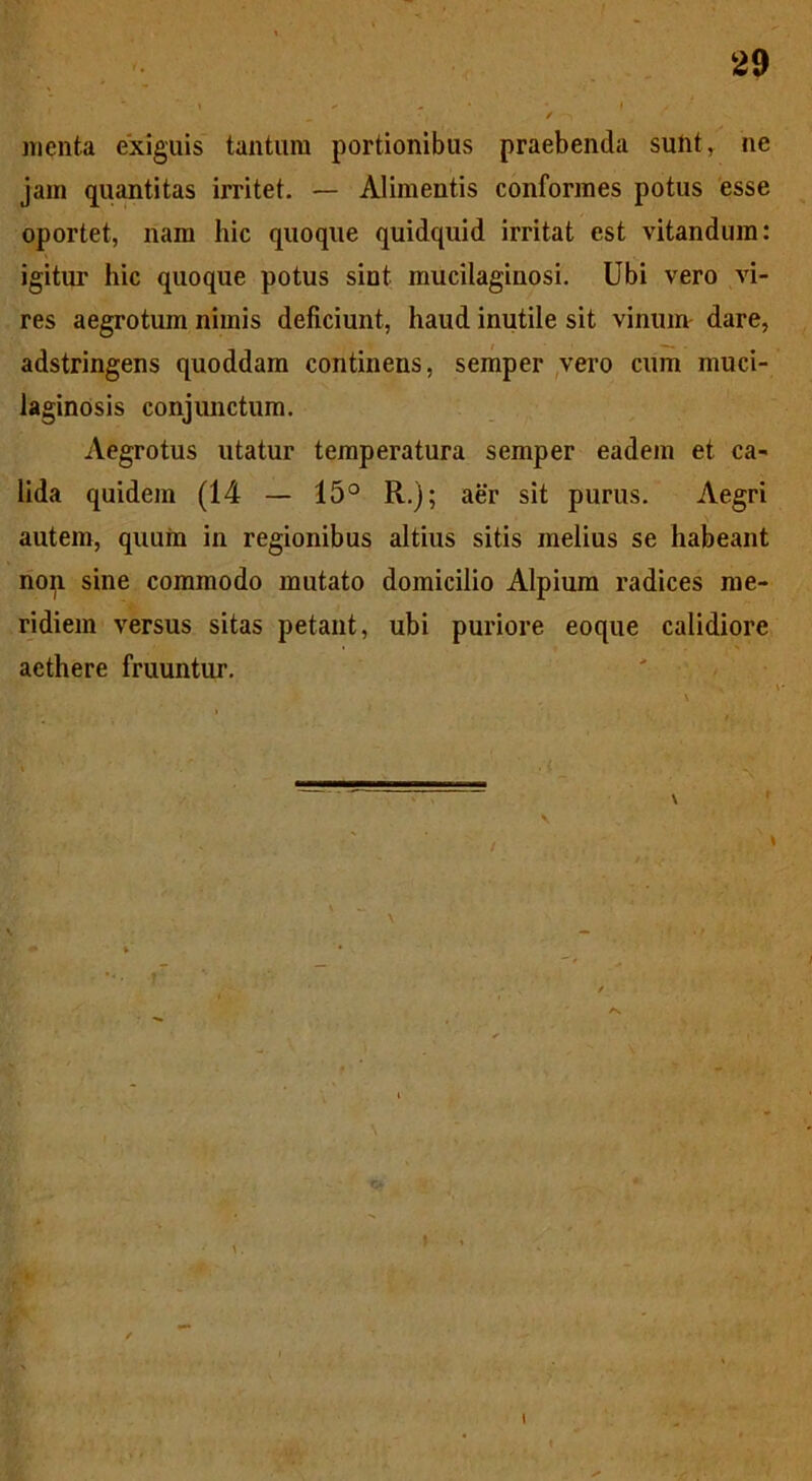 menta exiguis tantum portionibus praebenda sulit, ne jam quantitas irritet. — Alimentis conformes potus esse oportet, nam hic quoque quidquid irritat est vitandum: igitur hic quoque potus sint mucilaginosi. Ubi vero vi- res aegrotum nimis deficiunt, haud inutile sit vinum dare, adstringens quoddam continens, semper vero cum muci- laginOsis conjunctum. Aegrotus utatur temperatura semper eadem et ca- lida quidem (14 — 15° R.); aer sit purus. Aegri autem, quum in regionibus altius sitis melius se habeant non sine commodo mutato domicilio Alpium radices me- ridiem versus sitas petant, ubi puriore eoque calidiore aethere fruuntur.