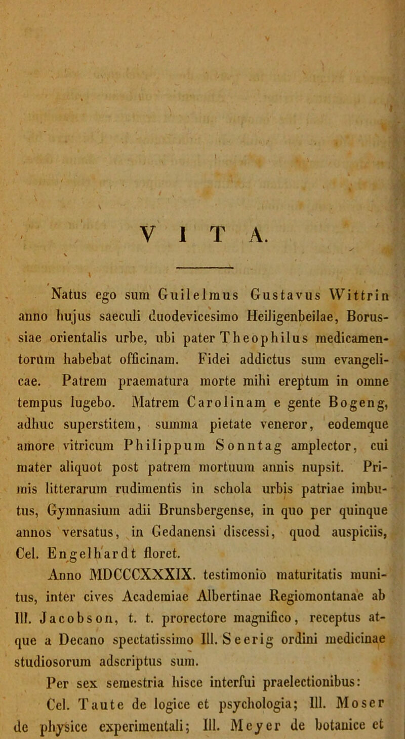 I VITA. # Natus ego sum Guilelmus Gustavus Wittrin anno hujus saeculi duodevicesimo HeiJigenbeilae, Borus- siae orientalis urbe, ubi pater Theophilus medicamen- torum habebat officinam. Fidei addictus sum evangeli- cae. Patrem praematura morte mihi ereptum in omne tempus lugebo. Matrem Caro linam e gente Bogeng, adhuc superstitem, summa pietate veneror, eodemque amore vitricum Philippum Sonntag amplector, cui mater aliquot post patrem mortuum annis nupsit. Pri- mis litterarum rudimentis in schola urbis patriae imbu- tus, Gymnasium adii Brunsbergense, in quo per quinque annos versatus, in Gedanensi discessi, quod auspiciis, Cei. Engelhardt floret. Anno MDCCCXXXIX. testimonio maturitatis muni- tus, inter cives Academiae Albertinae Regiomontanae ab III. Jacobson, t. t. prorectore magnifico, receptus at- que a Decano spectatissimo 111. Se er ig ordini medicinae studiosorum adscriptus sum. Per sex semestria hisce interfui praelectionibus: Cei. Tau te de logice et psychologia; 111. Moser de physice experimentali; 111. Meyer de botanice et