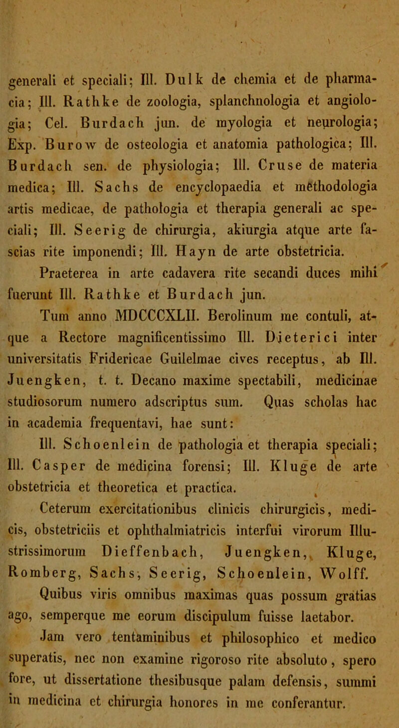 i generali et speciali; 111. Dulk de chemia et de pharma- cia; III. Rathke de zoologia, splanchnologia et angiolo- gia; Cei. Bnrdach jun. de rayologia et neurologia; Exp. Burow de osteologia et anatomia pathologica; 111. Burdach sen. de physiologia; 111. Cruse de materia medica; 111. Sachs de encyclopaedia et mfithodologia artis medicae, de pathologia et therapia generali ac spe- ciali; 111. Seerig de chirurgia, akiurgia atque arte fa- scias rite imponendi; 111. Hayn de arte obstetricia. Praeterea in arte cadavera rite secandi duces mihi fuerunt 111. Rathke et Burdach jun. Tum anno MDCCCXLII. Berolinum me contuli, at- que a Rectore magnificentissimo 111. Djeterici inter universitatis Fridericae Guilelraae cives receptus, ab 111. Juengken, t. t. Decano maxime spectabili, medicinae studiosorum numero adscriptus sum. Quas scholas hac in academia frequentavi, hae sunt: 111. Schoenlein de pathologia et therapia speciali; 111. Casper de medicina forensi; 111. Kluge de arte obstetricia et theoretica et practica. Ceterum exercitationibus clinicis chirurgicis, medi- cis, obstetriciis et ophthalmiatricis interfui virorum Illu- strissimorum Dieffenbach, Juengken, Kluge, Romberg, Sachs, Seerig, Schoenlein, Wolff. Quibus viris omnibus maximas quas possum gratias ago, semperque me eorum discipulum fuisse laetabor. Jam vero tentaminibus et philosophico et medico superatis, nec non examine rigoroso rite absoluto, spero fore, ut dissertatione thesibusque palam defensis, summi in medicina ct chirurgia honores in me conferantur.