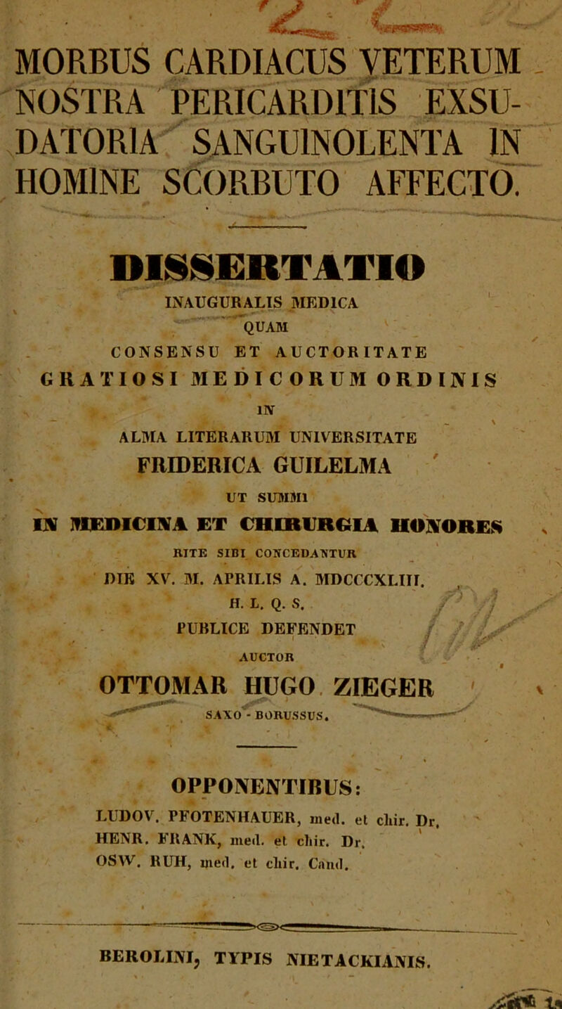 MORBUS CARDIACUS VETERUM NOSTRA PERICARDITIS EXSU- DATORIA SANGUINOLENTA IN HOMINE SCORBUTO AFFECTO. DISCERTATIO INAUGURALIS AIEDICA ' 'quam : CONSENSU ET AUCTORITATE GRATIOSI MEDICORUM ORDINIS uv — ^ \ ALMA LITERARUAI UNIVERSITATE FRIDERICA GUILELMA UT SUIHMI IN IVIEDICINA ET CniBURRIA HONORES RITE SIBI CONCEDAKTUR DIE XV. M. APRILIS A. MDCCCXLIII, H. L, Q. S. PUBLICE DEFENDET, AUCTOR ar^' OTTOMAR HUGO, ZIEGER SAXO - BORUSSUS. OPPONBNTIRUS: LUDOV. PFOTENHAUER, iiied. et cliir. Dr. HENR. FRANK, ineil. et cliir. Dr. OSW. RUH, ined. et cliir. Cand. BEROLINI, TYPIS NIETACKIANIS.