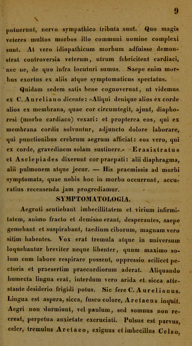 \ f potuerunt, nervo sympathico tributa sunt. Quo magis veteres multos morbos illo communi nomine complexi sunt. At vero idiopathicum morbum adfuisse demon- strat controversia veterum, utrum febricitent cardiaci, ' nec ne, de quo infra locuturi sumus. Saepe enim mor- bus exortus ex aliis atque symptomaticus spectatus. Quidam sedem satis bene cognoverant, ut videmus ex C. Au rei iano dicente: «Aliqui denique alios ex corde alios ex membrana, quae cor circumtegit, ajunt, diapho- resi (morbo cardiaco) vexari: et propterea eos, qui ex membrana cordis solvuntur, adjuncto dolore laborare, qui punctionibus crebrum aegrum afficiat: eos vero, qui ex corde, gravedinem solam sustinere.» Erasistratus et Asclepiades dixerunt cor praepati: alii diaphragma, alii pulmonem atque jecur. — His praemissis ad morbi symptomata, quae nobis hoc in morbo occurrunt, accu-)- ratius recensenda jam progrediamur. SYMPTOMATOLOGIA. Aegroti sentiebant imbecillitatem et virium infirmi- tatem, animo fracto et demis~so erant, desperantes, saepe gemebant et suspirabant, taedium ciborum, magnam vero sitim habentes. Vox erat tremula atque iri universum loquebantur breviter neque libenter, quum maximo so- lum cum labore respirare possent, oppressio scilicet pe- ctoris et praesertim praecordiorum aderat. Aliquando humecta lingua erat, interdum vero arida et, sicca atte- stante desiderio frigidi potus. Sic fere C. Aurelianus. Lingua est aspera, sicca, fusco colore, Aretaeus inquit. Aegri non dormiunt, vel paulum, sed somnus non re- creat, perpetua anxietate excruciati. Pulsus est parvus, celer, tremulus Aretaeo, c.xiguus et imbecillus Celso,