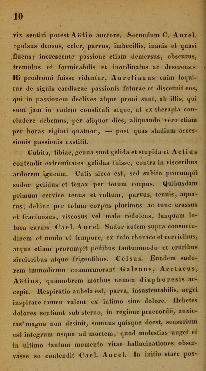 vix sentiri potest Aetio auctore. Secundum C, Aurei, «pulsus densus, celer, parvus, imbecillis, inanis ct quasi fluens; increscente passione etiam demersus, obscurus, tremulus et formicabilis ct inordinatus ac deserens.« Hi ptodromi fuisse videntur, Aurelianus enim loqui- tur de signis cardiacae passionis futurae ct discernit eos, qui in passionem declives atque proni sunt, ab illis, qui sunt jam in eadem constituti atque, ut ex therapia con- cludere debemus, per aliquot dies, aliquando vero etiam per horas viginti quatuor, — post quas stadium acces- sionis passionis exstitit. Cubita, tibiae, genua sunt gelida et stupida et A eti u s contendit extremitates gelidas fuisse, contra in visceribus ardorem igneum. Cutis sicca est, sed subito prorumpit sudor gelidus et tenax per totum corpus. Quibusdam primum cervice tenus et vultum, parvus, teiluis, aqua- tus; dehinc per totum corpus plurimus ac tunc crassus ct fractuosus, viscosus vel male redolens, tanquam lo- tura carnis. Cael. Aurei. Sudor antem supra consuetu- dinem et modo et tempore, ex toto thorace et cervicibus, atque etiam prorumpit pedibus tantummodo et cruribus siccioribus atque frigentibus. Celsus. Eundem sudo- rem immodicum commemorant Galenus, Aretaciis, Aetius, quamobrem morbus nomen diaphoresis ac- cepit. Respiratio anhela est, parva, insustentabilis, aegri inspirare tamen valent ex intimo sine dolore. Hebetes dolores sentiunt sub sterno, in regione praecordii, anxie- tas’magna non desinit, somnus quisque deest, sensorium est integrum usque ad mortem, quod molestias auget ct in ultimo tantum momento vitae hallucinationes obser- vasse se contendit Cael. Aurei. In initio stare pos-