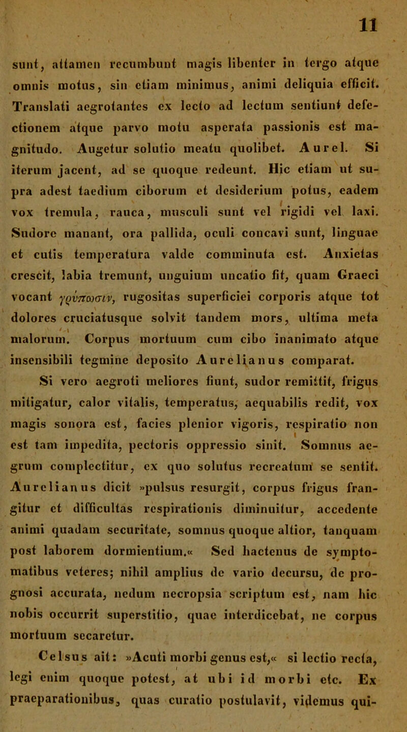 sunt, attamen recumbunt magis libenter in tergo atque omnis motus, sin etiam minimus, animi deliquia efficit. Translati aegrotantes ex lecto ad lectum sentiunt defe- ctionem atque parvo motu asperata passionis est ma- gnitudo. Augetur solutio meatu quolibet. Aurei. Si iterum jacent, ad se quoque redeunt. Hic etiam ut su- pra adest taedium ciborum et desiderium potus, eadem vox tremula, rauca, musculi sunt vel rigidi vel laxi. Sudore manant, ora pallida, ocnli concavi sunt, linguae et cutis temperatura valde comminuta est. Anxietas crescit, labia tremunt, unguium uncatio fit, quam Graeci vocant yqvnaxjtv, rugositas superficiei corporis atque tot dolores cruciatusque solvit tandem mors, ultima meta malorum. Corpus mortuum cum cibo inanimato atque insensibili tegmine deposito Aurelianus comparat. Si vero aegroti meliores fiunt, sudor remittit, frigus mitigatur, calor vitalis, temperatus, aequabilis redit, vox magis sonora est, facies plenior vigoris, respiratio non est tam impedita, pectoris oppressio sinit. Somnus ae- grum complectitur, ex quo solutus recreatum' se sentit. Aurelianus dicit «pulsus resurgit, corpus frigus fran- gitur et difficultas respirationis diminuitur, accedente animi quadam securitate, somnus quoque altior, tanquam post laborem dormientium.» Sed hactenus de s^^mpto- matibus veteres; nihil amplius de vario decursu, de pro- gnosi accurata, nedum necropsia scriptum est, nam hic nobis occurrit superstitio, quae interdicebat, ne corpus mortuum secaretur. Celsus ait: «Acuti morbi genus est,« si lectio recta, legi enim quoque potest, at ubi id morbi etc. Ex praeparationibus, quas curatio postulavit, violemus qui-