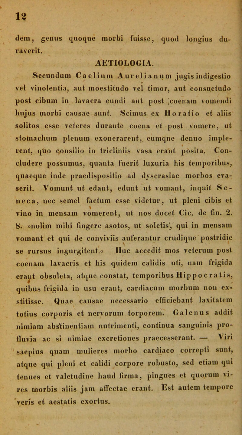 dem, genus quoque morbi fuisse, quod longius du- raverit. \ AETIOLOGIA. Secundum Caelium A ur el i a n u m jugis indigestio r vel vinolentia, aut moestiiudo vel timor, aut consuetudo post cibum in lavacra eundi aut post [coenain vomendi hujus morbi causae sunt. Scimus ex Horatio et aliis solitos esse veteres durante coena et post vomere, ut stotnachum plenum exonerarent,, cumqne denuo imple- 4 rent, quo consilio in tricliniis vasa erant posita. Con- cludere possumus, quanta fuerit luxuria his temporibus, quaeque inde praedispositio ad dyscrasiae morbos eva- serit. Vomunt ut edant, edunt ut vomant, inquit Se- neca, nec semel factum esse videtur, ut pleni cibis et \ vino in mensam vomerent, ut nos docet Cic. de fin. 2. 8. »nolim mihi fingere asotos, ut soletis’, qui in mensam vomant et qui de conviviis auferantur crudique postridie se rursus ingurgitent.» Huc accedit mos veterum post cocnam lavacris et his quidem calidis uti, nam frigida erayt obsoleta, atque constat, temporibus Hi p p o c r a t i s, quibus frigida in usu erant, cardiacum morbum non ex- stitisse. Quae causae necessario efficiebant laxitatem totius corporis et nervorum torporem. Galenus addit nimiam abs'tincntiam nutrimenti, continua sanguinis pro- fluvia ac si nimiae excretiones praecesserant. — Viri saepius quam mulieres morbo cardiaco correpti sunt, atque qui pleni et calidi corpore robusto, sed etiam qui tenues et valetudine haud firma, pingues ct quorum vi- res morbis aliis jam affectae erant. Est autem tempore 'veris ct aestatis exortus.