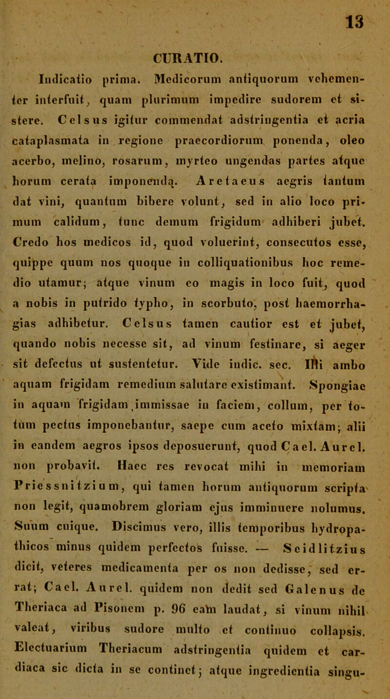 CURATIO. Indicatio prima. Medicorum antiquorum vehemen- ter interfuit^ quam plurimum impedire sudorem et si- stere. Celsus igitur commendat adstringentia et acria cataplasmata in regione praecordiorum, ponenda, oleo acerbo, melino, rosarum, myrteo ungendas partes atque horum ccrat^ irnponcmda. Aretaeus aegris tantum dat vini, quantum bibere volunt, sed in alio loco pri- mum calidum, tunc demum frigidum' adhiberi jubet. Credo hos medicas id, quod voluerint, consecutos osse, quippe quum nos quoque in colliquationibus hoc reme- dio utamur; atque vinum eo magis in loco fuit, quod ' a nobis in putrido typho, in scorbuto, post haemorrha- gias adhibetur. Celsus tamen cautior est et jubet, quando nobis necesse sit, ad vinum festinare, si aeger sit defectus ut sustentetur. Vide indic, sec. lAi ambo aquam frigidam remedium salutare existimant. Spongiae in aquam frigidam,immissae in faciem, collum, per to- tum pectas imponebantur, saepe cum aceto mixtam; alii in eandem aegros ipsos deposuerunt, quod Cael. Aurei, non probavit. Haec res revocat mihi in memoriam , f Priessnitzium, qui tamen horum antiquorum scripta' non legit, quamobrem gloriam ejus imminuere nolumus. Suum cuique. Discimus vero, illis temporibus hydrppa- tbicos minus quidem perfectos fuisse. -- Seidlitzius dicit, veteres medicamenta per os non dedisse,' sed er- rat; Cael. Aurei, quidem non dedit sed Galenus de Theriaca ad Pisonem p. 96 eahi laudat, si vinum nihil- valeat, viribus sudore multo et continuo collapsis. Electuarium Theriacum adstringentia quidem et car- diaca sic dicta in se continet j atque ingredientia singu-