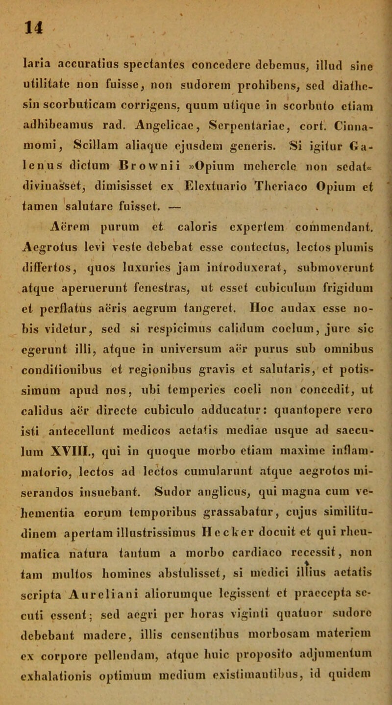 laria accuraiius spcciantcs concedere debemus, illud sine utilitate non fuisse, non sudorem prohibens, sed diathe- sin scorbuticam corrigens, quum utique in scorbuto etiam adhibeamus rad. Angelicae, Serpentariae, cort. Cinna- momi, Scillam aliaque ejusdem generis. Si igitur Ga- lenus dictum Brownii «Opium mcherclc non sedat-c divinasfset, dimisisset ex Elextuario Theriaco Opium et tamen 'salutare fuisset. — Aerem purum et caloris expertem commendant. Aegrotus levi veste debebat esse contectus, lectos plumis differtos, quos luxuries jam introduxerat, submoverunt atque aperuerunt fenestras, ut esset cubiculum frigidum et perflatus aeris aegrum tangeret. Hoc audax esse no- bis videtur, sed si respicimus calidum coelum, jure sic egerunt illi, atque in universum aer purus sub omnibus conditionibus et regionibus gravis et salutaris, ct potis- simum apud nos, ubi temperies coeli non concedit, ut calidus aer directe cubiculo adducatur; quantopere vero isti antecellunt medicos aetatis mediae usque ad saecu- lum XVIII., qui in quoque morbo etiam maxime inflam- matorio, lectos ad lectos cumularunt atque aegrotos mi- serandos insuebant. Sudor anglicus, qui magna cum ve- hementia eorum temporibus grassabatur, cujus similitu- dinem apertam illustrissimus Heclicv docuit et qui rheu- matica natura tantum a morbo cardiaco recessit, non tam multos homines abstulisset, si medici illius aetatis scripta Aureliani aliorumque legissent ct praecepta se- cuti essent; sed aegri per horas viginti quatuor sudore debebant madere, illis censentibus morbosam materiem ex corpore pellendam, atque huic proposito adjumentum exhalationis optimum medium existimantibus, id quidem