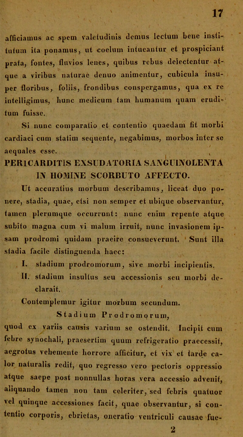 afficiamus ac spem valetudinis demus lectum bene insti- tutum ita ponamus, ut coelum intueantur et prospiciant prata, fontes, fluvios lenes, quibus rebus delectentur at- que a viribus naturae denuo animentur, cubicula insu- per floribus, foliis, frondibus conspergamus, qua ex re intelligimus, hunc medicum tam humanum quam erudi-' tum fuisse. Si nunc comparatio et contentio quaedam fit morbi cardiaci cum statim sequente, negabimus, morbos inter se aequales esse. , PERICARDITIS EXSUDATORIA SANGUINOLENTA IN HOMINE SCORBUTO AFFECTO. Ut accuratius morbum describamus, liceat duo po- nere, stadia, quae, etsi non semper et ubique observantur, tamen plerumque occurrunt: nunc enim repente atque subito magna cum vi malum irruit, nunc invasionem ip- . J sam prodromi quidam praeire consueverunt. * Sunt illa stadia facile distinguenda haec; , I. stadium prodromorum, sive morbi incipientis. II. stadium insultus seu accessionis seu morbi de- clarait. ' Contemplemur igitur morbum secundum. Stadium P r o d r o m p r u m, quod ex variis causis varium se ostendit. Incipit cum febre synochali, praesertim quum refrigeratio praecessit, aegrotus vehemente horrore afficitur, et vix et tarde ca- lor naturalis redit, quo regresso vero pectoris oppressio atque saepe post nonnullas horas vera accessio advenit, aliquando tamen non tam celeriter, sed febris quatuor vel quinque accessiones facit, quae observantur, si con- tentio corporis, ebrietas, oncratio ventriculi causae fue- 2